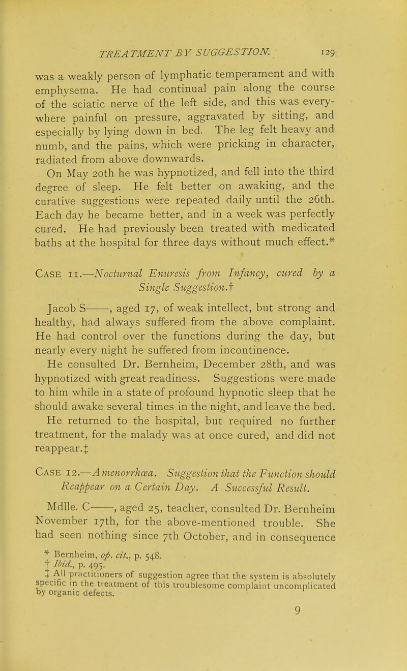 was a weakly person of lymphatic temperament and with emphysema. He had continual pain along the course of the sciatic nerve of the left side, and this was every- where painful on pressure, aggravated by sitting, and especially by lying down in bed. The leg felt heavy and numb, and the pains, which were pricking in character, radiated from above downwards. On May 20th he was hypnotized, and fell into the third degree of sleep. He felt better on awaking, and the curative suggestions were repeated daily until the 26th. Each day he became better, and in a week was perfectly cured. He had previously been treated with medicated baths at the hospital for three days without much effect.* Case ii.—'Nocturnal Enuresis from Infancy, cured by a Single Suggestion-^ Jacob S , aged 17, of weak intellect, but strong and healthy, had always suffered from the above complaint. He had control over the functions during the day, but nearly every night he suffered from incontinence. He consulted Dr. Bernheim, December 28th, and was hypnotized with great readiness. Suggestions were made to him while in a state of profound hypnotic sleep that he should awake several times in the night, and leave the bed. He returned to the hospital, but required no further treatment, for the malady was at once cured, and did not reappear. % Case 12.—Amenorrhea. Suggestion that the Function should Reappear on a Certain Day. A Successfod Result. Mdlle. C , aged 25, teacher, consulted Dr. Bernheim November 17th, for the above-mentioned trouble. She had seen nothing since 7th October, and in consequence * Bernheim, op. cit., p. 548. t Ibid., p. 495. % All practitioners of suggestion agree that the system is absolutely specific in the treatment of this troublesome complaint uncomplicated by organic defects. 9