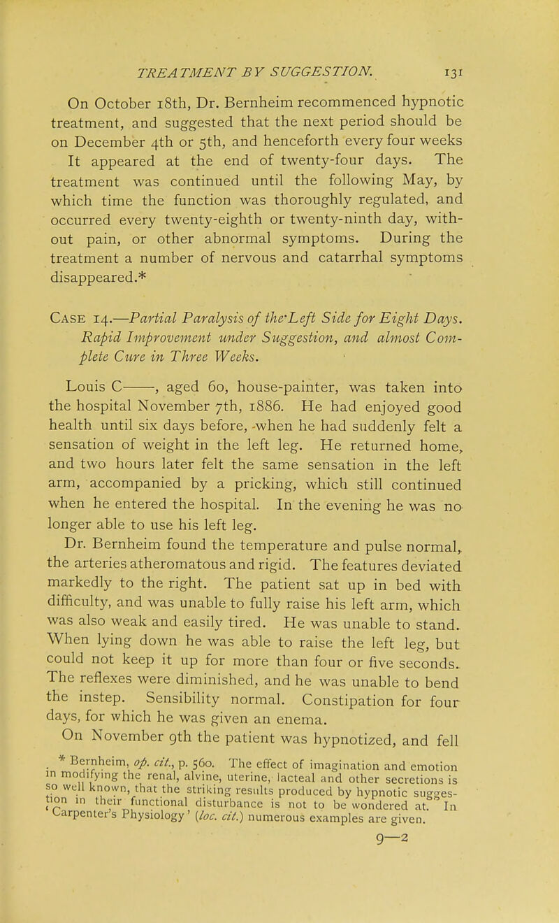 On October 18th, Dr. Bernheim recommenced hypnotic treatment, and suggested that the next period should be on December 4th or 5th, and henceforth every four weeks It appeared at the end of twenty-four days. The treatment was continued until the following May, by which time the function was thoroughly regulated, and occurred every twenty-eighth or twenty-ninth day, with- out pain, or other abnormal symptoms. During the treatment a number of nervous and catarrhal symptoms disappeared.* Case 14.—Partial Paralysis of the Left Side for Eight Days. Rapid Improvement under Suggestion, and almost Com- plete Cure in Three Weeks. Louis C , aged 60, house-painter, was taken into the hospital November 7th, 1886. He had enjoyed good health until six days before, -when he had suddenly felt a sensation of weight in the left leg. He returned home, and two hours later felt the same sensation in the left arm, accompanied by a pricking, which still continued when he entered the hospital. In the evening he was no longer able to use his left leg. Dr. Bernheim found the temperature and pulse normal, the arteries atheromatous and rigid. The features deviated markedly to the right. The patient sat up in bed with difficulty, and was unable to fully raise his left arm, which was also weak and easily tired. He was unable to stand. When lying down he was able to raise the left leg, but could not keep it up for more than four or five seconds.. The reflexes were diminished, and he was unable to bend the instep. Sensibility normal. Constipation for four days, for which he was given an enema. On November gth the patient was hypnotized, and fell . * Bernheim, op. at, p. 560. The effect of imagination and emotion in modifying the renal, alvine, uterine, lacteal and other secretions is so well known, that the striking results produced by hypnotic sugges- tion in their functional disturbance is not to be wondered at ' In carpenter s Physiology' {loc. cit.) numerous examples are given. 9—2