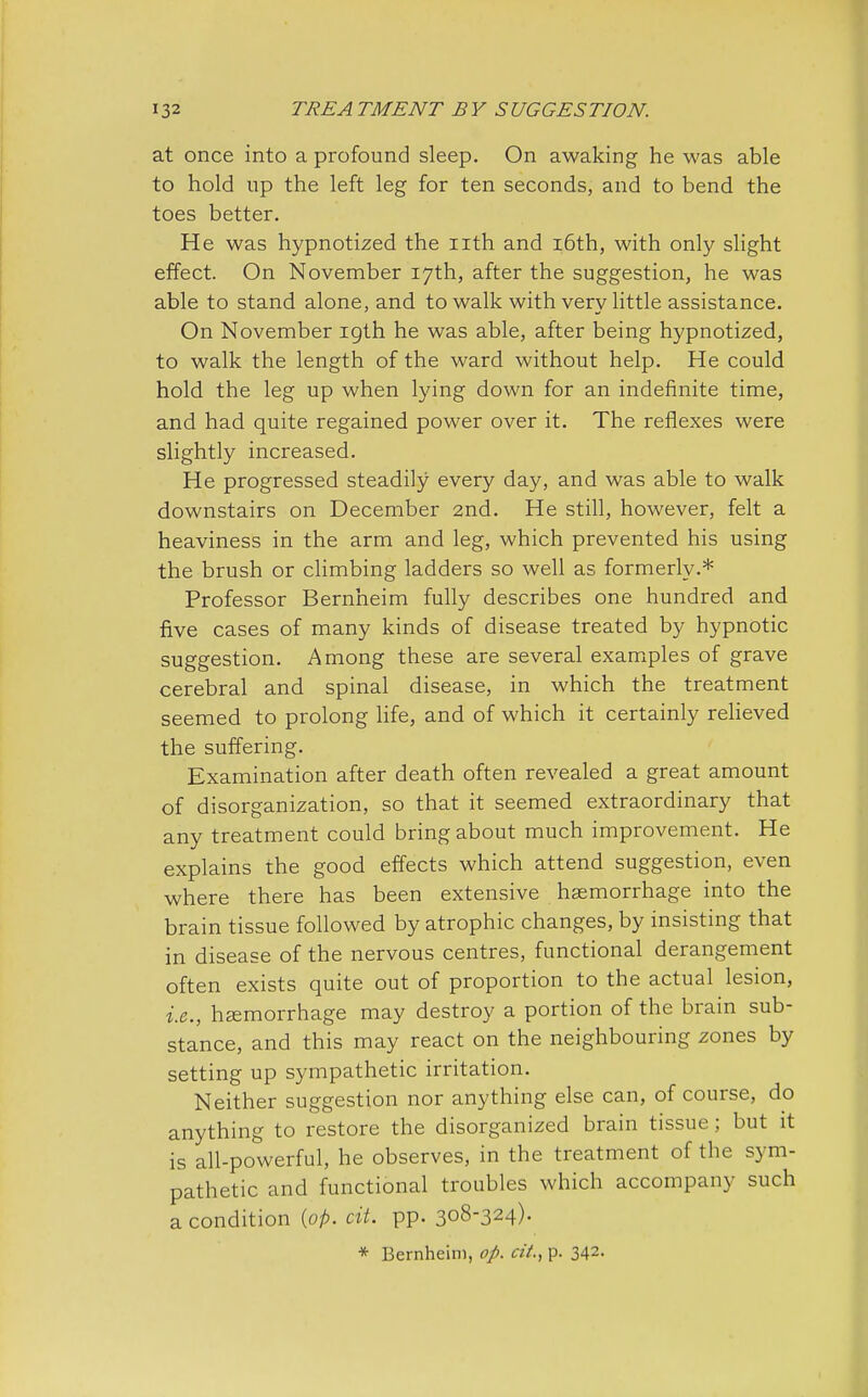 at once into a profound sleep. On awaking he was able to hold up the left leg for ten seconds, and to bend the toes better. He was hypnotized the nth and 16th, with only slight effect. On November 17th, after the suggestion, he was able to stand alone, and to walk with very little assistance. On November 19th he was able, after being hypnotized, to walk the length of the ward without help. He could hold the leg up when lying down for an indefinite time, and had quite regained power over it. The reflexes were slightly increased. He progressed steadily every day, and was able to walk downstairs on December 2nd. He still, however, felt a heaviness in the arm and leg, which prevented his using the brush or climbing ladders so well as formerly.* Professor Bernheim fully describes one hundred and five cases of many kinds of disease treated by hypnotic suggestion. Among these are several examples of grave cerebral and spinal disease, in which the treatment seemed to prolong life, and of which it certainly relieved the suffering. Examination after death often revealed a great amount of disorganization, so that it seemed extraordinary that any treatment could bring about much improvement. He explains the good effects which attend suggestion, even where there has been extensive haemorrhage into the brain tissue followed by atrophic changes, by insisting that in disease of the nervous centres, functional derangement often exists quite out of proportion to the actual lesion, i.e., haemorrhage may destroy a portion of the brain sub- stance, and this may react on the neighbouring zones by setting up sympathetic irritation. Neither suggestion nor anything else can, of course, do anything to restore the disorganized brain tissue ; but it is all-powerful, he observes, in the treatment of the sym- pathetic and functional troubles which accompany such a condition {op. ext. pp. 308-324).