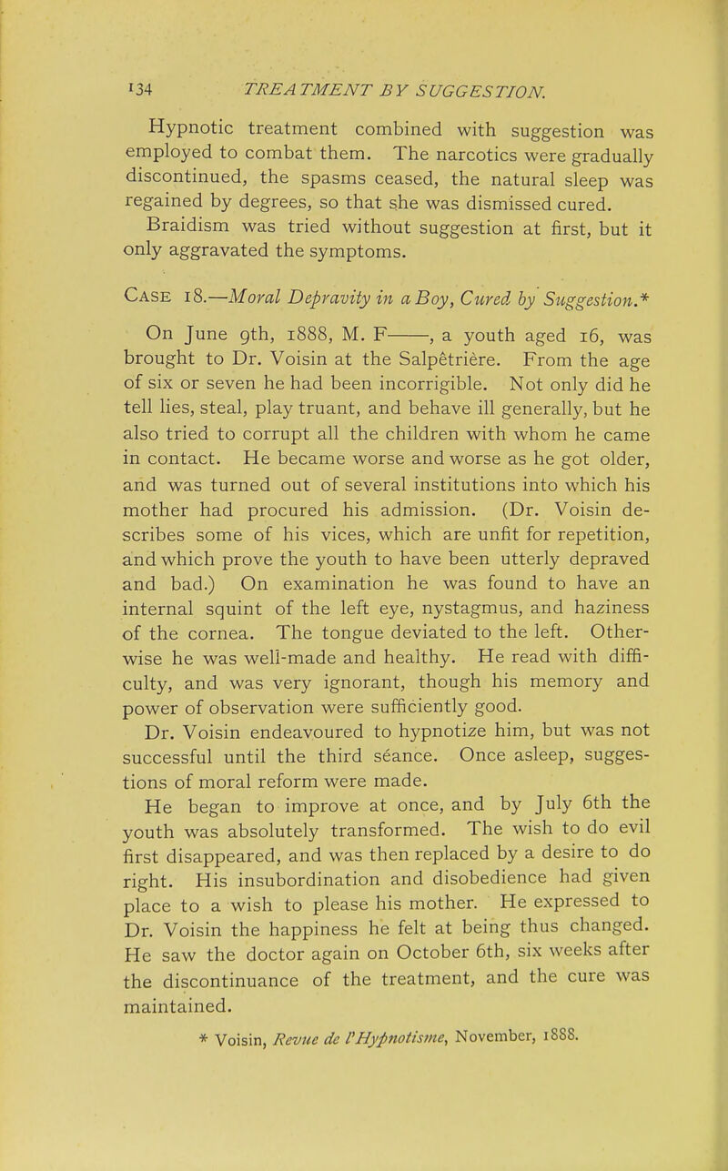 Hypnotic treatment combined with suggestion was employed to combat them. The narcotics were gradually discontinued, the spasms ceased, the natural sleep was regained by degrees, so that she was dismissed cured. Braidism was tried without suggestion at first, but it only aggravated the symptoms. Case 18.—Moral Depravity in a Boy, Cured, by Suggestion.* On June gth, 1888, M. F , a youth aged 16, was brought to Dr. Voisin at the Salpetriere. From the age of six or seven he had been incorrigible. Not only did he tell lies, steal, play truant, and behave ill generally, but he also tried to corrupt all the children with whom he came in contact. He became worse and worse as he got older, and was turned out of several institutions into which his mother had procured his admission. (Dr. Voisin de- scribes some of his vices, which are unfit for repetition, and which prove the youth to have been utterly depraved and bad.) On examination he was found to have an internal squint of the left eye, nystagmus, and haziness of the cornea. The tongue deviated to the left. Other- wise he was well-made and healthy. He read with diffi- culty, and was very ignorant, though his memory and power of observation were sufficiently good. Dr. Voisin endeavoured to hypnotize him, but was not successful until the third seance. Once asleep, sugges- tions of moral reform were made. He began to improve at once, and by July 6th the youth was absolutely transformed. The wish to do evil first disappeared, and was then replaced by a desire to do right. His insubordination and disobedience had given place to a wish to please his mother. He expressed to Dr. Voisin the happiness he felt at being thus changed. He saw the doctor again on October 6th, six weeks after the discontinuance of the treatment, and the cure was maintained. * Voisin, Revue dc FHypnotisme, November, 188S.