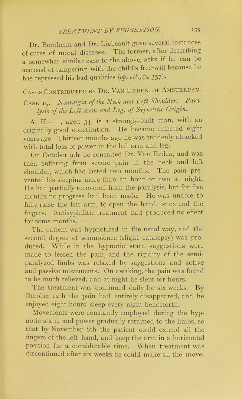 Dr. Bernheim and Dr. Liebeault gave several instances of cures of moral diseases. The former, after describing a somewhat similar case to the above, asks if he can be accused of tampering with the child's free-will because he has repressed his bad qualities (op. cit., p. 357). Cases Contributed by Dr. Van Eeden, of Amsterdam. Case 19.—Neuralgia of the Neck and Left Shoulder. Para- lysis of the Left Arm and Leg, of Syphilitic Origin. A. H , aged 34, is a strongly-built man, with an originally good constitution. He became infected eight years ago. Thirteen months ago he was suddenly attacked with total loss of power in the left arm and leg. On October gth he consulted Dr. Van Eeden, and was then suffering from severe pain in the neck and left shoulder, which had lasted two months. The pain pre- vented his sleeping more than an hour or two at night. He had partially recovered from the paralysis, but for five months no progress had been made. He was unable to fully raise the left arm, to open the hand, or extend the fingers. Antisyphilitic treatment had produced no effect for some months. The patient was hypnotized in the usual way, and the second degree of somnolence (slight catalepsy) was pro- duced. While in the hypnotic state suggestions were made to lessen the pain, and the rigidity of the semi- paralyzed limbs was relaxed by suggestions and active and passive movements. On awaking, the pain was found to be much relieved, and at night he slept for hours. The treatment was continued daily for six weeks. By October 12th the pain had entirely disappeared, and he enjoyed eight hours' sleep every night henceforth. Movements were constantly employed during the hyp- notic state, and power gradually returned to the limbs, so that by November 8th the patient could extend all the fingers of the left hand, and keep the arm in a horizontal position for a considerable time. When treatment was discontinued after six weeks he could make all the move-