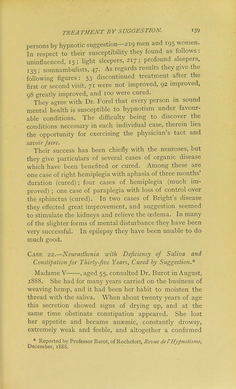 persons by hypnotic suggestion—219 men and 195 women. In respect to their susceptibility they found as follows: uninfluenced, 15 ; light sleepers, 217 ; profound sleepers, 135 ; somnambulists, 47. As regards results they give the following figures : 53 discontinued treatment after the first or second visit, 71 were not improved, 92 improved, 98 greatly improved, and 100 were cured. They agree with Dr. Forel that every person in sound mental health is susceptible to hypnotism under favour- able conditions. The difficulty being to discover the conditions necessary in each individual case, therein lies the opportunity for exercising the physician's tact and savoir faire. Their success has been chiefly with the neuroses, but they give particulars of several cases of organic disease which have been benefited or cured. Among these are one case of right hemiplegia with aphasia of three months' duration (cured); four cases of hemiplegia (much im- proved) ; one case of paraplegia with loss of control over the sphinctus (cured). In two cases of Bright's disease they effected great improvement, and suggestion seemed to stimulate the kidneys and relieve the oedema. In many of the slighter forms of mental disturbance they have been very successful. In epilepsy they have been unable to do much good. Case 22.—Neurasthenia with Deficiency of Saliva and Constipation for Thirty-five Years, Cured, by Suggestion.* Madame V , aged 55, consulted Dr. Burot in August, 1888. She had for many years carried on the business of weaving hemp, and it had been her habit to moisten the thread with the saliva. When about twenty years of age this secretion showed signs of drying up, and at the same time obstinate constipation appeared. She lost her appetite and became anaemic, constantly drowsy, extremely weak and feeble, and altogether a confirmed * Reported by Professor Burot, of Rochefort, Revue de PHyp7iotisme, December, 1888.