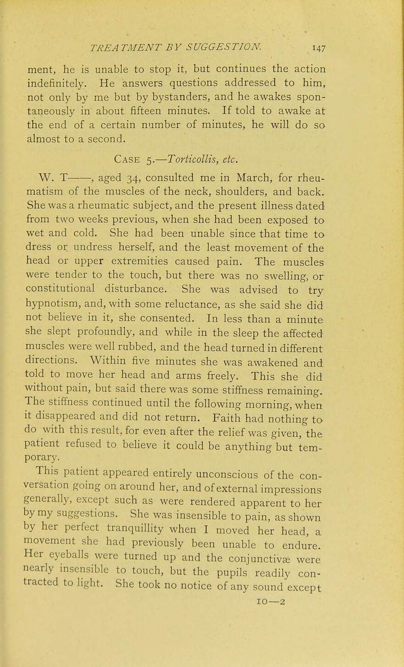 ment, he is unable to stop it, but continues the action indefinitely. He answers questions addressed to him, not only by me but by bystanders, and he awakes spon- taneously in about fifteen minutes. If told to awake at the end of a certain number of minutes, he will do so almost to a second. Case 5.—Torticollis, etc. W. T , aged 34, consulted me in March, for rheu- matism of the muscles of the neck, shoulders, and back. She was a rheumatic subject, and the present illness dated from two weeks previous, when she had been exposed to wet and cold. She had been unable since that time to dress or undress herself, and the least movement of the head or upper extremities caused pain. The muscles were tender to the touch, but there was no swelling, or constitutional disturbance. She was advised to try hypnotism, and, with some reluctance, as she said she did not believe in it, she consented. In less than a minute she slept profoundly, and while in the sleep the affected muscles were well rubbed, and the head turned in different directions. Within five minutes she was awakened and told to move her head and arms freely. This she did without pain, but said there was some stiffness remaining. The stiffness continued until the following morning, when it disappeared and did not return. Faith had nothing to do with this result, for even after the relief was given, the patient refused to believe it could be anything but tem- porary. This patient appeared entirely unconscious of the con- versation going on around her, and of external impressions generally, except such as were rendered apparent to her by my suggestions. She was insensible to pain, as shown by her perfect tranquillity when I moved her head, a movement she had previously been unable to endure. Her eyeballs were turned up and the conjunctiva were nearly insensible to touch, but the pupils readily con- tracted to light. She took no notice of any sound except 10—2