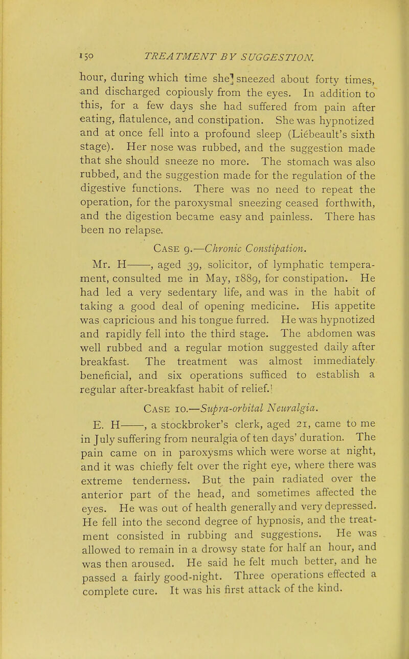 hour, during which time she] sneezed about forty times, and discharged copiously from the eyes. In addition to this, for a few days she had suffered from pain after eating, flatulence, and constipation. She was hypnotized and at once fell into a profound sleep (Liebeault's sixth stage). Her nose was rubbed, and the suggestion made that she should sneeze no more. The stomach was also rubbed, and the suggestion made for the regulation of the digestive functions. There was no need to repeat the operation, for the paroxysmal sneezing ceased forthwith, and the digestion became easy and painless. There has been no relapse. Case 9.—Chronic Constipation. Mr. H , aged 39, solicitor, of lymphatic tempera- ment, consulted me in May, 1889, for constipation. He had led a very sedentary life, and was in the habit of taking a good deal of opening medicine. His appetite was capricious and his tongue furred. He was hypnotized and rapidly fell into the third stage. The abdomen was well rubbed and a regular motion suggested daily after breakfast. The treatment was almost immediately beneficial, and six operations sufficed to establish a regular after-breakfast habit of relief.' Case 10.—Supra-orbital Neuralgia. E. H , a stockbroker's clerk, aged 21, came to me in July suffering from neuralgia of ten days' duration. The pain came on in paroxysms which were worse at night, and it was chiefly felt over the right eye, where there was extreme tenderness. But the pain radiated over the anterior part of the head, and sometimes affected the eyes. He was out of health generally and very depressed. He fell into the second degree of hypnosis, and the treat- ment consisted in rubbing and suggestions. He was allowed to remain in a drowsy state for half an hour, and was then aroused. He said he felt much better, and he passed a fairly good-night. Three operations effected a complete cure. It was his first attack of the kind.