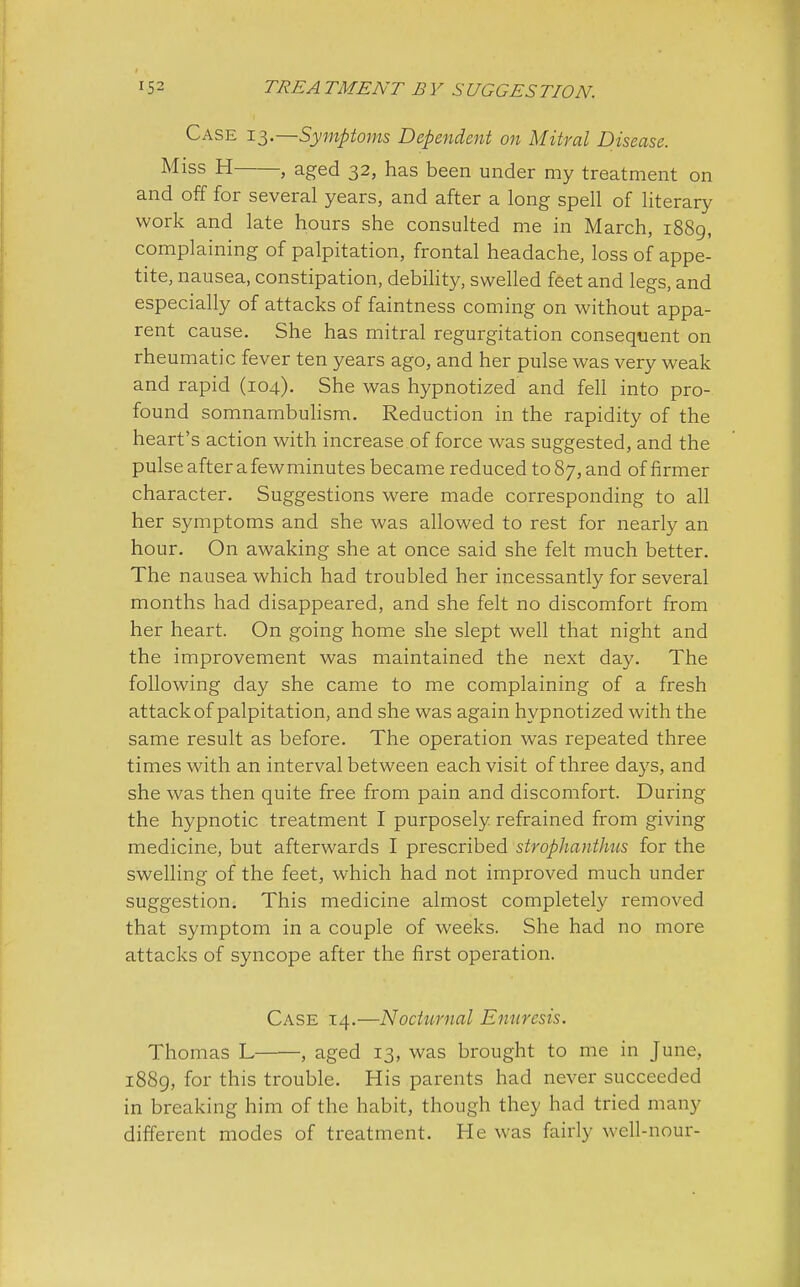 Case 13.—Symptoms Dependent on Mitral Disease. Miss H , aged 32, has been under my treatment on and off for several years, and after a long spell of literary work and late hours she consulted me in March, 1889, complaining of palpitation, frontal headache, loss of appe- tite, nausea, constipation, debility, swelled feet and legs, and especially of attacks of faintness coming on without appa- rent cause. She has mitral regurgitation consequent on rheumatic fever ten years ago, and her pulse was very weak and rapid (104). She was hypnotized and fell into pro- found somnambulism. Reduction in the rapidity of the heart's action with increase of force was suggested, and the pulse after a fewminutes became reduced to 87, and of firmer character. Suggestions were made corresponding to all her symptoms and she was allowed to rest for nearly an hour. On awaking she at once said she felt much better. The nausea which had troubled her incessantly for several months had disappeared, and she felt no discomfort from her heart. On going home she slept well that night and the improvement was maintained the next day. The following day she came to me complaining of a fresh attack of palpitation, and she was again hypnotized with the same result as before. The operation was repeated three times with an interval between each visit of three days, and she was then quite free from pain and discomfort. During the hypnotic treatment I purposely refrained from giving medicine, but afterwards I prescribed strophanti us for the swelling of the feet, which had not improved much under suggestion. This medicine almost completely removed that symptom in a couple of weeks. She had no more attacks of syncope after the first operation. Case 14.—Nocturnal Enuresis. Thomas L , aged 13, was brought to me in June, 1889, for this trouble. His parents had never succeeded in breaking him of the habit, though they had tried many different modes of treatment. He was fairly well-nour-