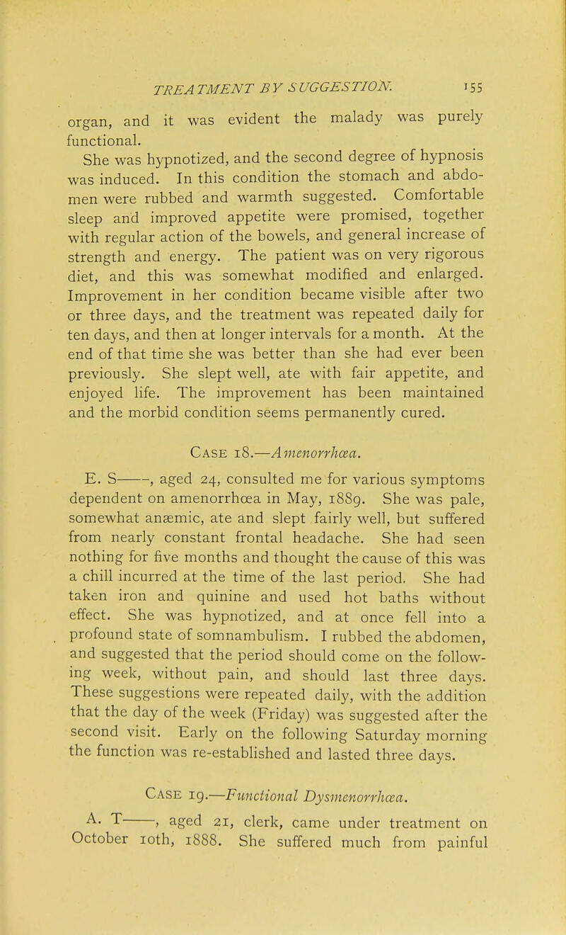 organ, and it was evident the malady was purely functional. She was hypnotized, and the second degree of hypnosis was induced. In this condition the stomach and abdo- men were rubbed and warmth suggested. Comfortable sleep and improved appetite were promised, together with regular action of the bowels, and general increase of strength and energy. The patient was on very rigorous diet, and this was somewhat modified and enlarged. Improvement in her condition became visible after two or three days, and the treatment was repeated daily for ten days, and then at longer intervals for a month. At the end of that time she was better than she had ever been previously. She slept well, ate with fair appetite, and enjoyed life. The improvement has been maintained and the morbid condition seems permanently cured. Case 18.—Amenorrhea. E. S , aged 24, consulted me for various symptoms dependent on amenorrhcea in May, 1889. She was pale, somewhat anaemic, ate and slept fairly well, but suffered from nearly constant frontal headache. She had seen nothing for five months and thought the cause of this was a chill incurred at the time of the last period, She had taken iron and quinine and used hot baths without effect. She was hypnotized, and at once fell into a profound state of somnambulism. I rubbed the abdomen, and suggested that the period should come on the follow- ing week, without pain, and should last three days. These suggestions were repeated daily, with the addition that the day of the week (Friday) was suggested after the second visit. Early on the following Saturday morning the function was re-established and lasted three days. Case 19.—Functional Dysmenorrhea. A- T , aged 21, clerk, came under treatment on October 10th, 1888. She suffered much from painful