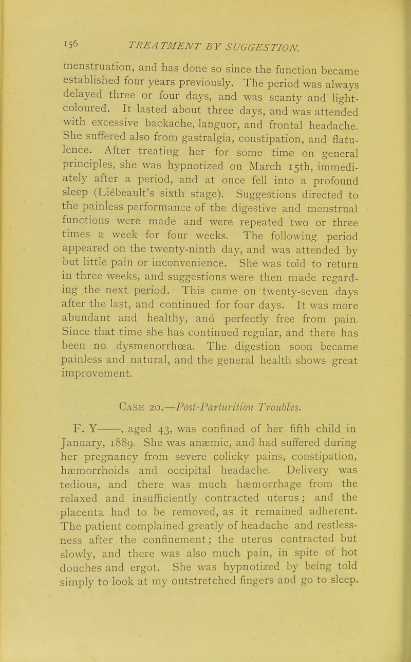 menstruation, and has done so since the function became established four years previously. The period was always delayed three or four days, and was scanty and light- coloured. It lasted about three days, and was attended with excessive backache, languor, and frontal headache. She suffered also from gastralgia, constipation, and flatu- lence. After treating her for some time on general principles, she was hypnotized on March 15th, immedi- ately after a period, and at once fell into a profound sleep (Liebeault's sixth stage). Suggestions directed to the painless performance of the digestive and menstrual functions were made and were repeated two or three times a week for four weeks. The following period appeared on the twenty-ninth day, and was attended by but little pain or inconvenience. She was told to return in three weeks, and suggestions were then made regard- ing the next period. This came on twenty-seven days after the last, and continued for four days. It was more abundant and healthy, and perfectly free from pain. Since that time she has continued regular, and there has been no dysmenorrhcea. The digestion soon became painless and natural, and the general health shows great improvement. Case 20.—Post-Parturition Troubles. F. Y , aged 43, was confined of her fifth child in January, 1889. She was anaemic, and had suffered during her pregnancy from severe colicky pains, constipation, haemorrhoids and occipital headache. Delivery was tedious, and there was much haemorrhage from the relaxed and insufficiently contracted uterus; and the placenta had to be removed, as it remained adherent. The patient complained greatly of headache and restless- ness after the confinement; the uterus contracted but slowly, and there was also much pain, in spite ot hot douches and ergot. She was hypnotized by being told simply to look at my outstretched fingers and go to sleep.