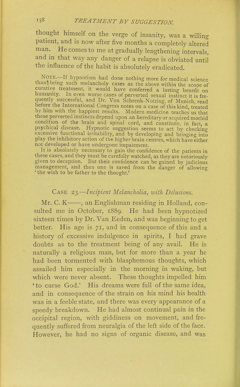 thought himself on the verge of insanity, was a willing patient, and is now after five months a completely altered man. He comes to me at gradually lengthening intervals, and in that way any danger of a relapse is obviated until the influence of the habit is absolutely eradicated. NOTE.—If hypnotism had done nothing more for medical science than, bring such melancholy cases as the above within the scope of curative treatment, it would have conferred a lasting benefit on humanity. In even worse cases of perverted sexual instinct it is fre- quently successful, and Dr. Von Schrenk-Notzing, of Munich, read before the International Congress notes on a case of this kind, treated by him with the happiest results. Modern medicine teaches us that these perverted instincts depend upon an hereditary or acquired morbid condition of the brain and spinal cord, and constitute, in fact, a psychical disease. Hypnotic suggestion seems to act by checking excessive functional irritability, and by developing and bringing into play the inhibitory action of the higher brain centres, which have either not developed or have undergone impairment. It is absolutely necessary to gain the confidence of the patients in these cases, and they must be carefully watched, as they are notoriously given to deception. But their confidence can be gained by judicious management, and then one is saved from the danger of allowing ' the wish to be father to the thought.' Case 23.—Incipient Melancholia, with Delusions. Mr. C. K , an Englishman residing in Holland, con- sulted me in October, 1889. He had been hypnotized sixteen times by Dr. Van Eeden, and was beginning to get better. His age is 71, and in consequence of this and a history of excessive indulgence in spirits, I had grave doubts as to the treatment being of any avail. He is naturally a religious man, but for more than a year he had been tormented with blasphemous thoughts, which assailed him especially in the morning in waking, but which were never absent. These thoughts impelled him ' to curse God.' His dreams were full of the same idea, and in consequence of the strain on his mind his health was in a feeble state, and there was every appearance of a speedy breakdown. He had almost continual pain in the occipital region, with giddiness on movement, and fre- quently suffered from neuralgia of the left side of the face. However, he had no signs of organic disease, and was
