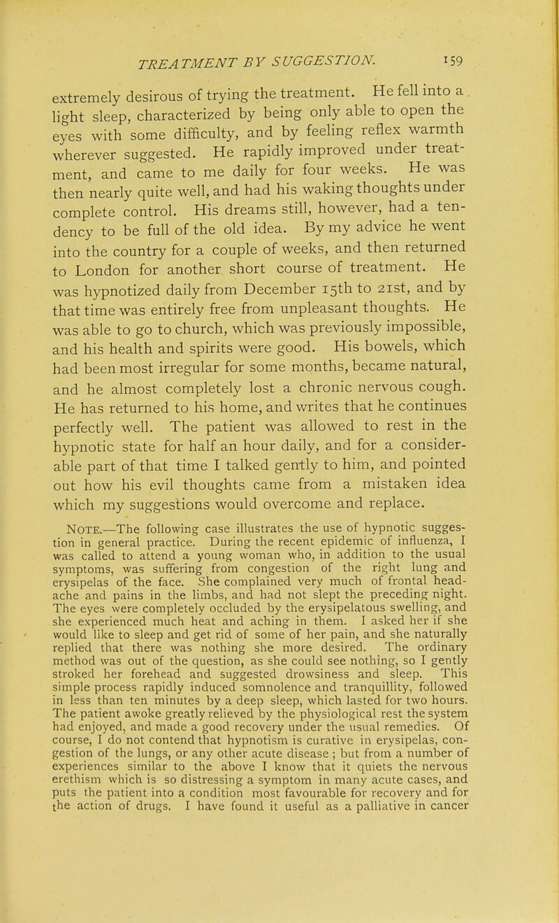 extremely desirous of trying the treatment. He fell into a light sleep, characterized by being only able to open the eyes with some difficulty, and by feeling reflex warmth wherever suggested. He rapidly improved under treat- ment, and came to me daily for four weeks. He was then nearly quite well, and had his waking thoughts under complete control. His dreams still, however, had a ten- dency to be full of the old idea. By my advice he went into the country for a couple of weeks, and then returned to London for another short course of treatment. He was hypnotized daily from December 15th to 21st, and by that time was entirely free from unpleasant thoughts. He was able to go to church, which was previously impossible, and his health and spirits were good. His bowels, which had been most irregular for some months, became natural, and he almost completely lost a chronic nervous cough. He has returned to his home, and writes that he continues perfectly well. The patient was allowed to rest in the hypnotic state for half an hour daily, and for a consider- able part of that time I talked gently to him, and pointed out how his evil thoughts came from a mistaken idea which my suggestions would overcome and replace. Note.—The following case illustrates the use of hypnotic sugges- tion in general practice. During the recent epidemic of influenza, I was called to attend a young woman who, in addition to the usual symptoms, was suffering from congestion of the right lung and erysipelas of the face. She complained very much of frontal head- ache and pains in the limbs, and had not slept the preceding night. The eyes were completely occluded by the erysipelatous swelling, and she experienced much heat and aching in them. I asked her if she would like to sleep and get rid of some of her pain, and she naturally replied that there was nothing she more desired. The ordinary method was out of the question, as she could see nothing, so I gently stroked her forehead and suggested drowsiness and sleep. This simple process rapidly induced somnolence and tranquillity, followed in less than ten minutes by a deep sleep, which lasted for two hours. The patient awoke greatly relieved by the physiological rest the system had enjoyed, and made a good recovery under the usual remedies. Of course, I do not contend that hypnotism is curative in erysipelas, con- gestion of the lungs, or any other acute disease ; but from a number of experiences similar to the above I know that it quiets the nervous erethism which is so distressing a symptom in many acute cases, and puts the patient into a condition most favourable for recovery and for the action of drugs. I have found it useful as a palliative in cancer