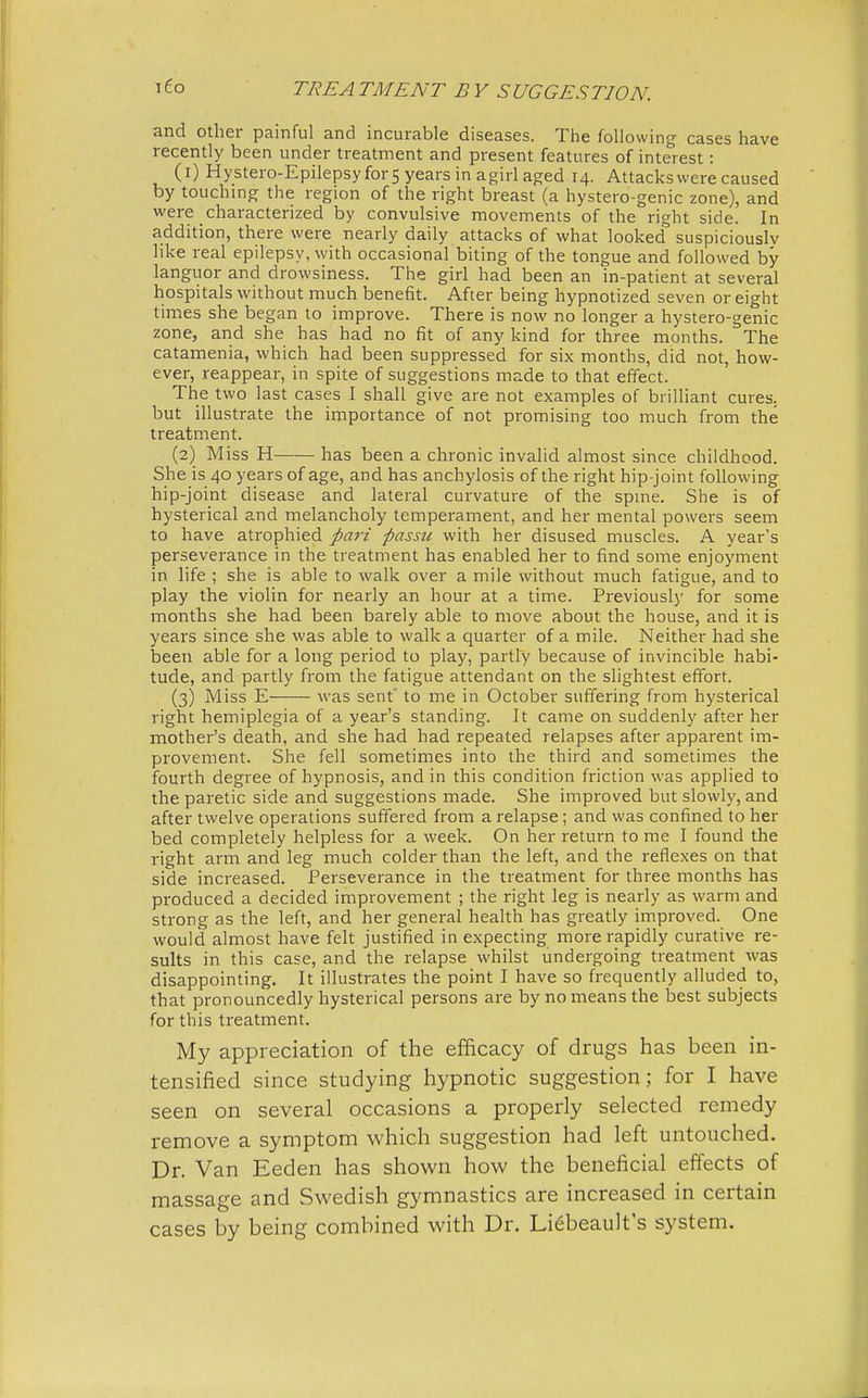 and other painful and incurable diseases. The following cases have recently been under treatment and present features of interest: (1) Hystero-Epilepsyfors years in agirl aged 14. Attacks were caused by touching the region of the right breast (a hystero-genic zone), and were characterized by convulsive movements of the right side. In addition, there were nearly daily attacks of what looked suspiciously like real epilepsy, with occasional biting of the tongue and followed by languor and drowsiness. The girl had been an in-patient at several hospitals without much benefit. After being hypnotized seven or eight times she began to improve. There is now no longer a hystero-genic zone, and she has had no fit of any kind for three months. The catamenia, which had been suppressed for six months, did not, how- ever, reappear, in spite of suggestions made to that effect. The two last cases I shall give are not examples of brilliant cures, but illustrate the importance of not promising too much from the treatment. (2) Miss H has been a chronic invalid almost since childhood. She is 40 years of age, and has anchylosis of the right hip-joint following hip-joint disease and lateral curvature of the spine. She is of hysterical and melancholy temperament, and her mental powers seem to have atrophied pari passu with her disused muscles. A year's perseverance in the treatment has enabled her to find some enjoyment in life ; she is able to walk over a mile without much fatigue, and to play the violin for nearly an hour at a time. Previously for some months she had been barely able to move about the house, and it is years since she was able to walk a quarter of a mile. Neither had she been able for a long period to play, partly because of invincible habi- tude, and partly from the fatigue attendant on the slightest effort. (3) Miss E was sent to me in October suffering from hysterical right hemiplegia of a year's standing. It came on suddenly after her mother's death, and she had had repeated relapses after apparent im- provement. She fell sometimes into the third and sometimes the fourth degree of hypnosis, and in this condition friction was applied to the paretic side and suggestions made. She improved but slowly, and after twelve operations suffered from a relapse; and was confined to her bed completely helpless for a week. On her return to me I found the right arm and leg much colder than the left, and the reflexes on that side increased. Perseverance in the treatment for three months has produced a decided improvement ; the right leg is nearly as warm and strong as the left, and her general health has greatly improved. One would almost have felt justified in expecting more rapidly curative re- sults in this case, and the relapse whilst undergoing treatment was disappointing. It illustrates the point I have so frequently alluded to, that pronouncedly hysterical persons are by no means the best subjects for this treatment. My appreciation of the efficacy of drugs has been in- tensified since studying hypnotic suggestion; for I have seen on several occasions a properly selected remedy remove a symptom which suggestion had left untouched. Dr. Van Eeden has shown how the beneficial effects of massage and Swedish gymnastics are increased in certain cases by being combined with Dr. Liebeault's system.