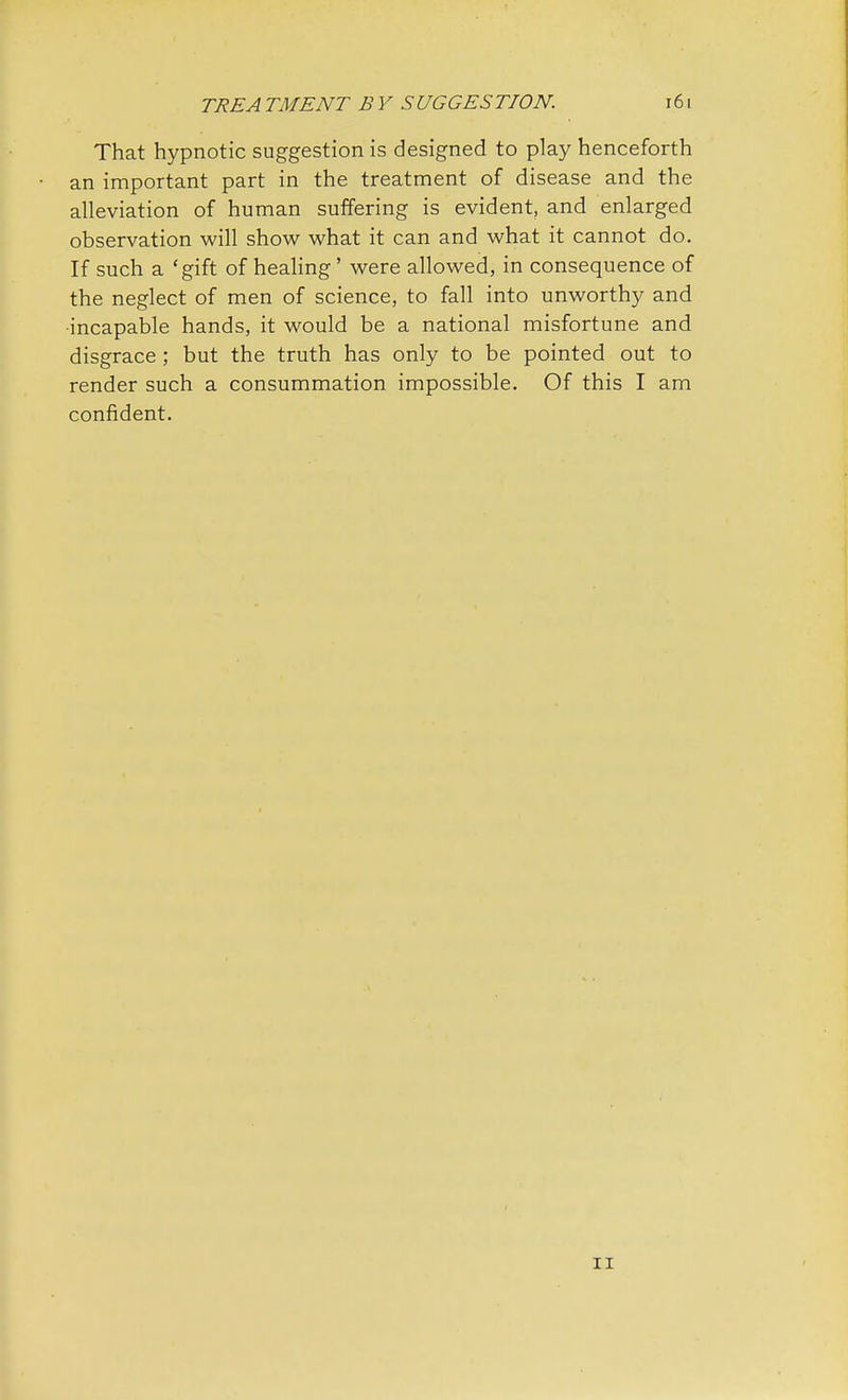 That hypnotic suggestion is designed to play henceforth an important part in the treatment of disease and the alleviation of human suffering is evident, and enlarged observation will show what it can and what it cannot do. If such a 'gift of healing' were allowed, in consequence of the neglect of men of science, to fall into unworthy and •incapable hands, it would be a national misfortune and disgrace ; but the truth has only to be pointed out to render such a consummation impossible. Of this I am confident. ii