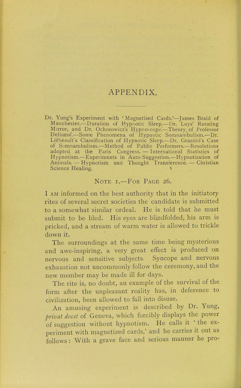 APPENDIX. Dr. Yung's Experiment with ' Magnetized Cards.'—James Braid of Manchester.—Duration of Hypnotic Sleep.— Dr. Luys' Rotating Mirror, and Dr. Ochorowicz's Hypnoscope.—Theory, of Professor Delbceuf.—Some Phenomena of Hypnotic Somnambulism.—Dr- Liebeault's Classification of Hypnotic Sleep.—Dr. Grazzini's Case of Somnambulism.—Method of Public Performers.—Resolutions adopted at the Paris Congress. — International Statistics of Hypnotism.—Experiments in Auto-Suggestion.—Hypnotization of Animals. — Hypnotism and Thought Transference. — Christian Science Healing. * Note i.—For Page 26. I am informed on the best authority that in the initiatory rites of several secret societies the candidate is submitted to a somewhat similar ordeal. He is told that he must submit to be bled. His eyes are blindfolded, his arm is pricked, and a stream of warm water is allowed to trickle down it. The surroundings at the same time being mysterious and awe-inspiring, a very great effect is produced on nervous and sensitive subjects. Syncope and nervous exhaustion not uncommonly follow the ceremony, and the new member may be made ill for days. The rite is, no doubt, an example of the survival of the form after the unpleasant reality has, in deference to civilization, been allowed to fall into disuse. An amusing experiment is described by Dr. Yung, privat docct of Geneva, which forcibly displays the power of suggestion without hypnotism. He calls it ' the ex- periment with magnetized cards,' and he carries it out as follows : With a grave face and serious manner he pro-