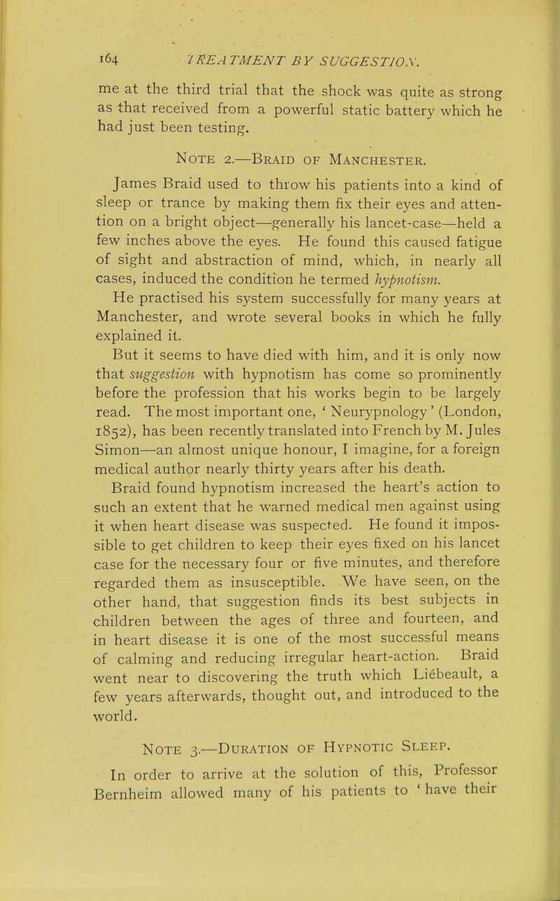 me at the third trial that the shock was quite as strong as that received from a powerful static battery which he had just been testing. Note 2.—Braid of Manchester. James Braid used to throw his patients into a kind of sleep or trance by making them fix their eyes and atten- tion on a bright object—generally his lancet-case—held a few inches above the eyes. He found this caused fatigue of sight and abstraction of mind, which, in nearly all cases, induced the condition he termed hypnotism. He practised his system successfully for many years at Manchester, and wrote several books in which he fully explained it. But it seems to have died with him, and it is only now that suggestion with hypnotism has come so prominently before the profession that his works begin to be largely read. The most important one, ' Neurypnology ' (London, 1852), has been recently translated into French by M. Jules Simon—an almost unique honour, I imagine, for a foreign medical author nearly thirty years after his death. Braid found hypnotism increased the heart's action to such an extent that he warned medical men against using it when heart disease was suspected. He found it impos- sible to get children to keep their eyes fixed on his lancet case for the necessary four or five minutes, and therefore regarded them as insusceptible. We have seen, on the other hand, that suggestion finds its best subjects in children between the ages of three and fourteen, and in heart disease it is one of the most successful means of calming and reducing irregular heart-action. Braid went near to discovering the truth which Liebeault, a few years afterwards, thought out, and introduced to the world. Note 3.—Duration of Hypnotic Sleep. In order to arrive at the solution of this, Professor Bernheim allowed many of his patients to ' have their