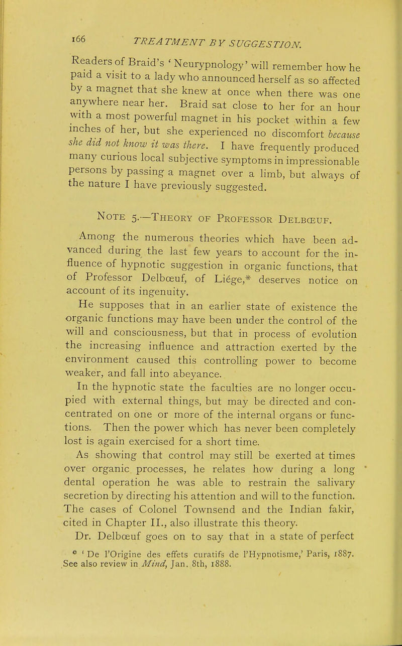 Readers of Braid's < Neurypnology' will remember how he paid a visit to a lady who announced herself as so affected by a magnet that she knew at once when there was one anywhere near her. Braid sat close to her for an hour with a most powerful magnet in his pocket within a few inches of her, but she experienced no discomfort because she did not know it was there. I have frequently produced many curious local subjective symptoms in impressionable persons by passing a magnet over a limb, but always of the nature I have previously suggested. Note 5.—Theory of Professor Delbceuf. Among the numerous theories which have been ad- vanced during the last few years to account for the in- fluence of hypnotic suggestion in organic functions, that of Professor Delbceuf, of Liege* deserves notice on account of its ingenuity. He supposes that in an earlier state of existence the organic functions may have been under the control of the will and consciousness, but that in process of evolution the increasing influence and attraction exerted by the environment caused this controlling power to become weaker, and fall into abeyance. In the hypnotic state the faculties are no longer occu- pied with external things, but may be directed and con- centrated on one or more of the internal organs or func- tions. Then the power which has never been completely lost is again exercised for a short time. As showing that control may still be exerted at times over organic processes, he relates how during a long dental operation he was able to restrain the salivary secretion by directing his attention and will to the function. The cases of Colonel Townsend and the Indian fakir, cited in Chapter II., also illustrate this theory. Dr. Delbceuf goes on to say that in a state of perfect 0 1 De 1'Origine des effets curatifs de l'Hypnotisme,' Paris, 1SS7. See also review in Mind, Jan. 8th, 1888.