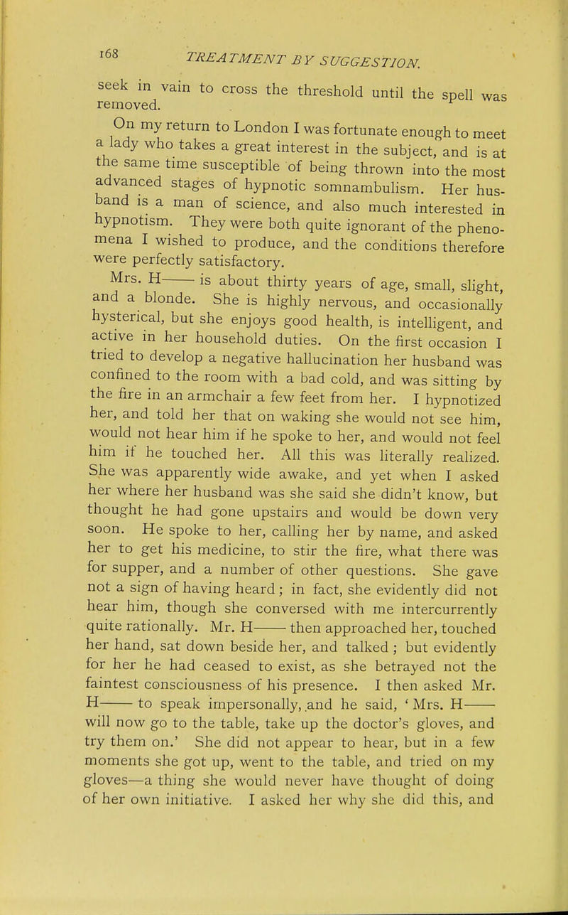 seek in vain to cross the threshold until the spell was removed. r On my return to London I was fortunate enough to meet a lady who takes a great interest in the subject, and is at the same time susceptible of being thrown into the most advanced stages of hypnotic somnambulism. Her hus- band is a man of science, and also much interested in hypnotism. They were both quite ignorant of the pheno- mena I wished to produce, and the conditions therefore were perfectly satisfactory. Mrs. H is about thirty years of age, small, slight, and a blonde. She is highly nervous, and occasionally hysterical, but she enjoys good health, is intelligent, and active in her household duties. On the first occasion I tried to develop a negative hallucination her husband was confined to the room with a bad cold, and was sitting by the fire in an armchair a few feet from her. I hypnotized her, and told her that on waking she would not see him, would not hear him if he spoke to her, and would not feel him if he touched her. All this was literally realized. She was apparently wide awake, and yet when I asked her where her husband was she said she didn't know, but thought he had gone upstairs and would be down very soon. He spoke to her, calling her by name, and asked her to get his medicine, to stir the fire, what there was for supper, and a number of other questions. She gave not a sign of having heard; in fact, she evidently did not hear him, though she conversed with me intercurrently quite rationally. Mr. H then approached her, touched her hand, sat down beside her, and talked ; but evidently for her he had ceased to exist, as she betrayed not the faintest consciousness of his presence. I then asked Mr. H to speak impersonally, and he said, ' Mrs. H will now go to the table, take up the doctor's gloves, and try them on.' She did not appear to hear, but in a few moments she got up, went to the table, and tried on my gloves—a thing she would never have thought of doing of her own initiative. I asked her why she did this, and