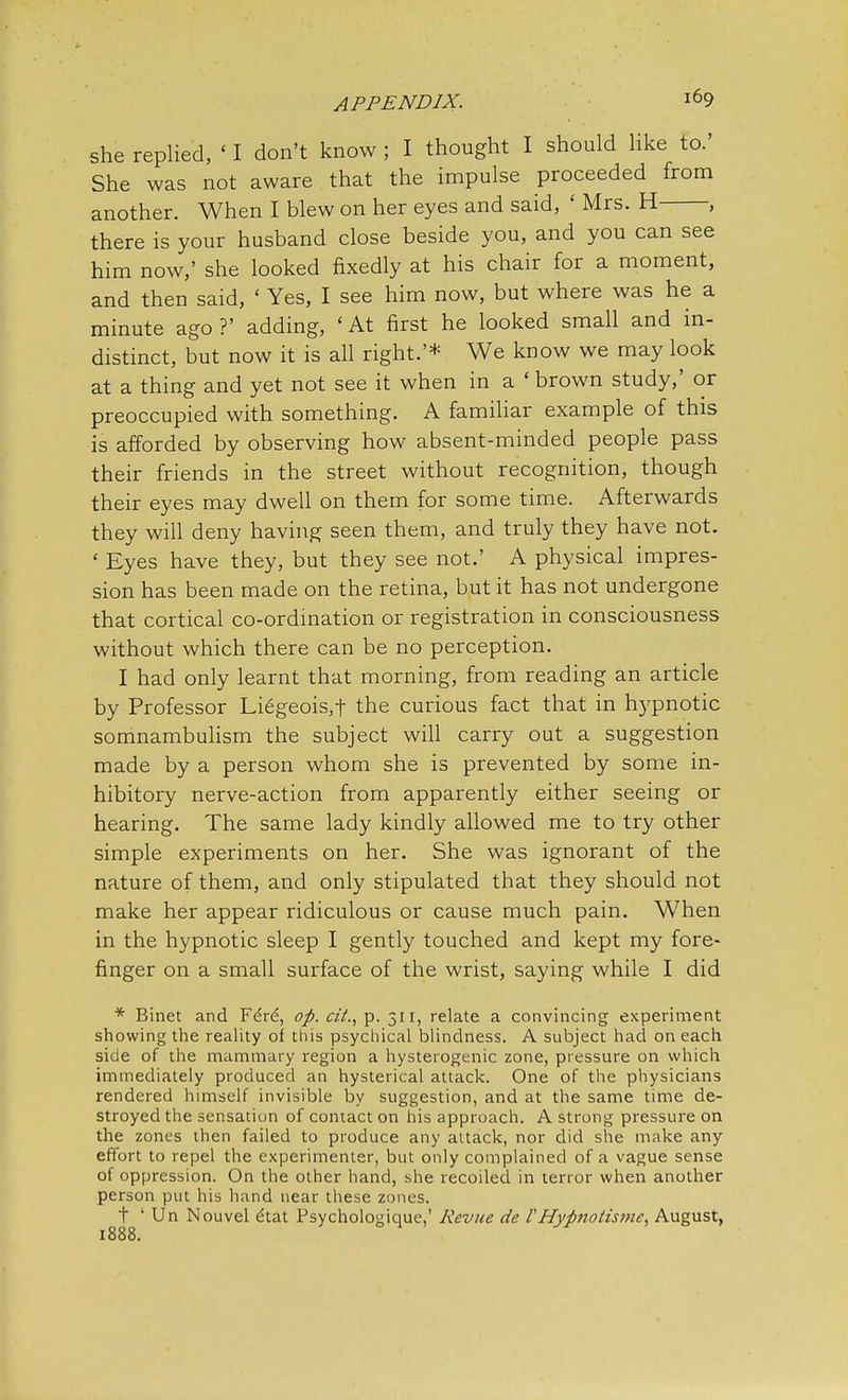 she replied, < I don't know ; I thought I should like to.' She was not aware that the impulse proceeded from another. When I blew on her eyes and said, ' Mrs. H , there is your husband close beside you, and you can see him now,' she looked fixedly at his chair for a moment, and then said, ' Yes, I see him now, but where was he a minute ago ?' adding, ' At first he looked small and in- distinct, but now it is all right.'* We know we may look at a thing and yet not see it when in a ' brown study,' or preoccupied with something. A familiar example of this is afforded by observing how absent-minded people pass their friends in the street without recognition, though their eyes may dwell on them for some time. Afterwards they will deny having seen them, and truly they have not. ' Eyes have they, but they see not.' A physical impres- sion has been made on the retina, but it has not undergone that cortical co-ordination or registration in consciousness without which there can be no perception. I had only learnt that morning, from reading an article by Professor Liegeois,t the curious fact that in hypnotic somnambulism the subject will carry out a suggestion made by a person whom she is prevented by some in- hibitory nerve-action from apparently either seeing or hearing. The same lady kindly allowed me to try other simple experiments on her. She was ignorant of the nature of them, and only stipulated that they should not make her appear ridiculous or cause much pain. W7hen in the hypnotic sleep I gently touched and kept my fore- finger on a small surface of the wrist, saying while I did * Binet and Fe're', op. cit., p. 311, relate a convincing experiment showing the reality of this psychical blindness. A subject had on each side of the mammary region a hysterogenic zone, pressure on which immediately produced an hysterical attack. One of the physicians rendered himself invisible by suggestion, and at the same time de- stroyed the sensation of contact on his approach. A strong pressure on the zones then failed to produce any attack, nor did she make any effort to repel the experimenter, but only complained of a vague sense of oppression. On the other hand, she recoiled in terror when another person put his hand near these zones. t ' Un Nouvel e'tat Psychologique,' Revue de l' Hypnotisms, August, 1888.