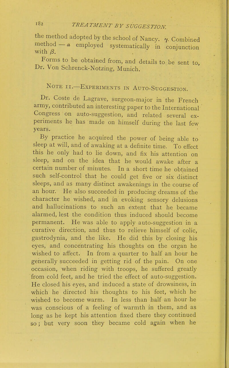 the method adopted by the school of Nancy. 7. Combined method—a employed systematically in conjunction with j3. . Forms to be obtained from, and details to be sent to, Dr. Von Schrenck-Notzing, Munich. Note ii.—Experiments in Auto-Suggestion. Dr. Coste de Lagrave, surgeon-major in the French army, contributed an interesting paper to the International Congress on auto-suggestion, and related several ex- periments he has made on himself during the last few years. By practice he acquired the power of being able to sleep at will, and of awaking at a definite time. To effect this he only had to lie down, and fix his attention on sleep, and on the idea that he would awake after a certain number of minutes. In a short time he obtained such self-control that he could get five or six distinct sleeps, and as many distinct awakenings in the course of an hour. He also succeeded in producing dreams of the character he wished, and in evoking sensory delusions and hallucinations to such an extent that he became alarmed, lest the condition thus induced should become permanent. He was able to apply auto-suggestion in a curative direction, and thus to relieve himself of colic, gastrodynia, and the like. He did this by closing his eyes, and concentrating his thoughts on the organ he wished to affect. In from a quarter to half an hour he generally succeeded in getting rid of the pain. On one occasion, when riding with troops, he suffered greatly from cold feet, and he tried the effect of auto-suggestion. He closed his eyes, and induced a state of drowsiness, in which he directed his thoughts to his feet, which he wished to become warm. In less than half an hour he was conscious of a feeling of warmth in them, and as long as he kept his attention fixed there they continued so; but very soon they became cold again when he