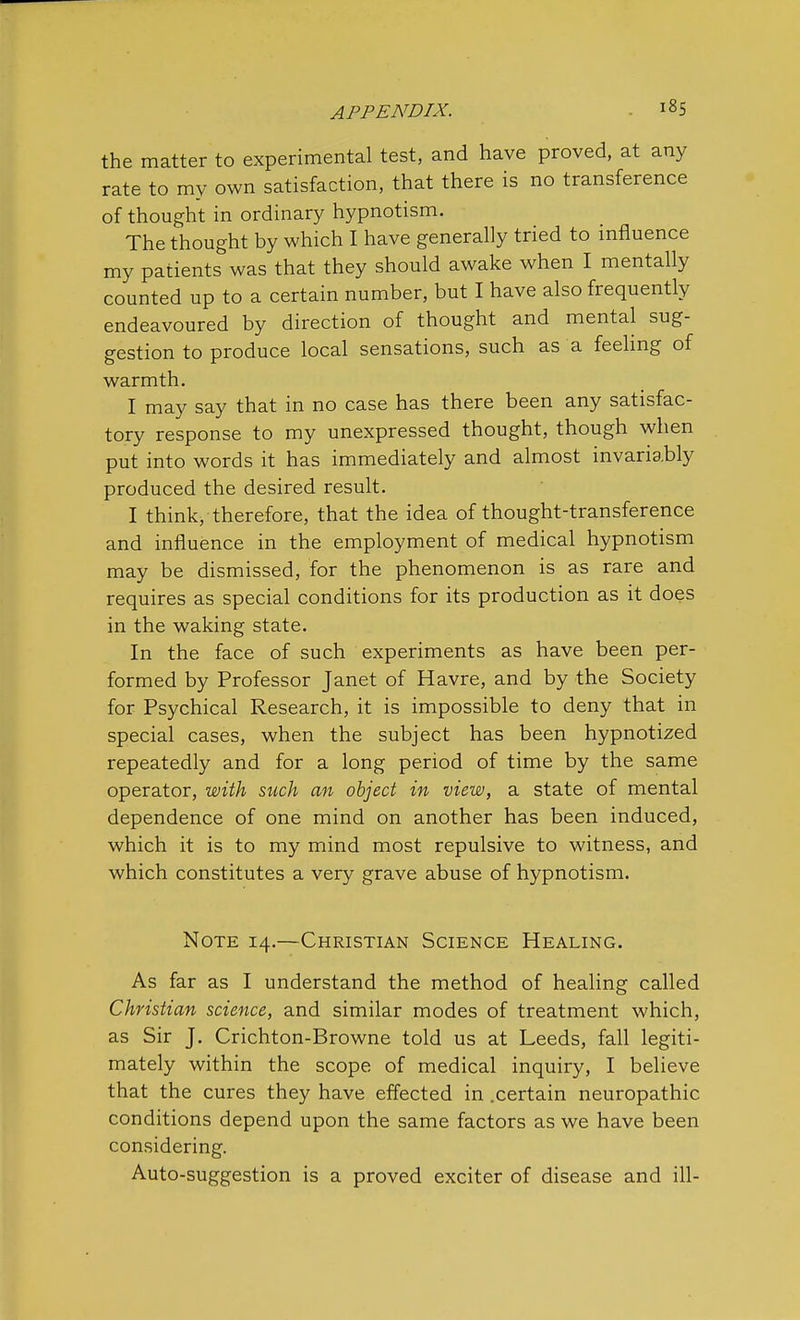 the matter to experimental test, and have proved, at any rate to my own satisfaction, that there is no transference of thought in ordinary hypnotism. The thought by which I have generally tried to influence my patients was that they should awake when I mentally counted up to a certain number, but I have also frequently endeavoured by direction of thought and mental sug- gestion to produce local sensations, such as a feeling of warmth. I may say that in no case has there been any satisfac- tory response to my unexpressed thought, though when put into words it has immediately and almost invariably produced the desired result. I think, therefore, that the idea of thought-transference and influence in the employment of medical hypnotism may be dismissed, for the phenomenon is as rare and requires as special conditions for its production as it does in the waking state. In the face of such experiments as have been per- formed by Professor Janet of Havre, and by the Society for Psychical Research, it is impossible to deny that in special cases, when the subject has been hypnotized repeatedly and for a long period of time by the same operator, with such an object in view, a state of mental dependence of one mind on another has been induced, which it is to my mind most repulsive to witness, and which constitutes a very grave abuse of hypnotism. Note 14.—Christian Science Healing. As far as I understand the method of healing called Christian science, and similar modes of treatment which, as Sir J. Crichton-Browne told us at Leeds, fall legiti- mately within the scope of medical inquiry, I believe that the cures they have effected in .certain neuropathic conditions depend upon the same factors as we have been considering. Auto-suggestion is a proved exciter of disease and ill-