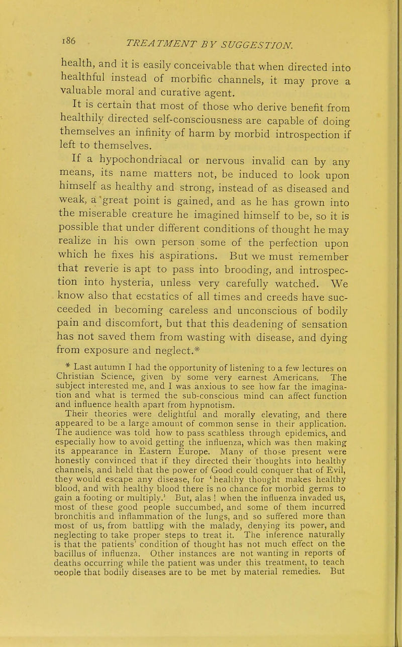 health, and it is easily conceivable that when directed into healthful instead of morbific channels, it may prove a valuable moral and curative agent. It is certain that most of those who derive benefit from healthily directed self-consciousness are capable of doing themselves an infinity of harm by morbid introspection if left to themselves. If a hypochondriacal or nervous invalid can by any means, its name matters not, be induced to look upon himself as healthy and strong, instead of as diseased and weak, a great point is gained, and as he has grown into the miserable creature he imagined himself to be, so it is possible that under different conditions of thought he may realize in his own person some of the perfection upon which he fixes his aspirations. But we must remember that reverie is apt to pass into brooding, and introspec- tion into hysteria, unless very carefully watched. We know also that ecstatics of all times and creeds have suc- ceeded in becoming careless and unconscious of bodily pain and discomfort, but that this deadening of sensation has not saved them from wasting with disease, and dying from exposure and neglect.* * Last autumn I had the opportunity of listening to a few lectures on Christian Science, given by some very earnest Americans. The subject interested me, and I was anxious to see how far the imagina- tion and what is termed the sub-conscious mind can affect function and influence health apart from hypnotism. Their theories were delightful and morally elevating, and there appeared to be a large amount of common sense in their application. The audience was told how to pass scathless through epidemics, and especially how to avoid getting the influenza, which was then making its appearance in Eastern Europe. Many of those present were honestly convinced that if they directed their thoughts into healthy channels, and held that the power of Good could conquer that of Evil, they would escape any disease, for 'healthy thought makes healthy blood, and with healthy blood there is no chance for morbid germs to gain a footing or multiply.' But, alas ! when the influenza invaded us, most of these good people succumbed, and some of them incurred bronchitis and inflammation of the lungs, and so suffered more than most of us, from battling with the malady, denying its power, and neglecting to take proper steps to treat it. The inference naturally is that the patients' condition of thought has not much effect on the bacillus of influenza. Other instances are not wanting in reports of deaths occurring while the patient was under this treatment, to teach oeople that bodily diseases are to be met by material remedies. But