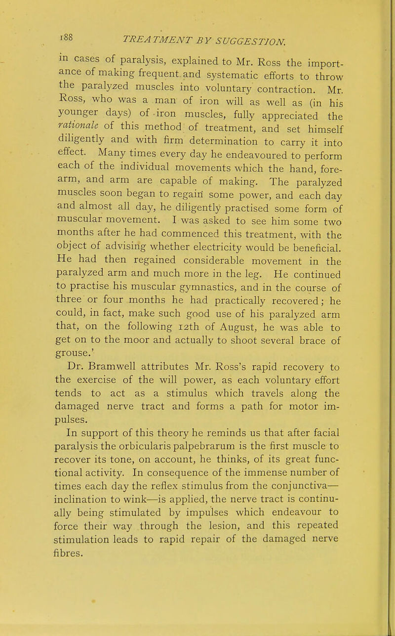 in cases of paralysis, explained to Mr. Ross the import- ance of making frequent and systematic efforts to throw the paralyzed muscles into voluntary contraction. Mr. Ross, who was a man of iron will as well as (in his younger days) of -iron muscles, fully appreciated the rationale of this method of treatment, and set himself diligently and with firm determination to carry it into effect. Many times every day he endeavoured to perform each of the individual movements which the hand, fore- arm, and arm are capable of making. The paralyzed muscles soon began to regain some power, and each day and almost all day, he diligently practised some form of muscular movement. I was asked to see him some two months after he had commenced this treatment, with the object of advising whether electricity would be beneficial. He had then regained considerable movement in the paralyzed arm and much more in the leg. He continued to practise his muscular gymnastics, and in the course of three or four months he had practically recovered ; he could, in fact, make such good use of his paralyzed arm that, on the following 12th of August, he was able to get on to the moor and actually to shoot several brace of grouse.' Dr. Bramwell attributes Mr. Ross's rapid recovery to the exercise of the will power, as each voluntary effort tends to act as a stimulus which travels along the damaged nerve tract and forms a path for motor im- pulses. In support of this theory he reminds us that after facial paralysis the orbicularis palpebrarum is the first muscle to recover its tone, on account, he thinks, of its great func- tional activity. In consequence of the immense number of times each day the reflex stimulus from the conjunctiva— inclination to wink—is applied, the nerve tract is continu- ally being stimulated by impulses which endeavour to force their way through the lesion, and this repeated stimulation leads to rapid repair of the damaged nerve fibres.