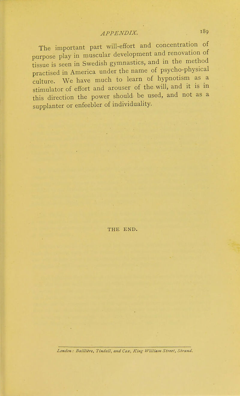 The important part will-effort and concentration of purpose play in muscular development and renovation of tissue is seen in Swedish gymnastics, and in the method practised in America under the name of psycho-physical culture. We have much to learn of hypnotism as a stimulator of effort and arouser of the will, and it is in this direction the power should be used, and not as a supplanter or enfeebler of individuality. THE END. London: Bailliire, Tindall, and Cox, King William Street, Strand.