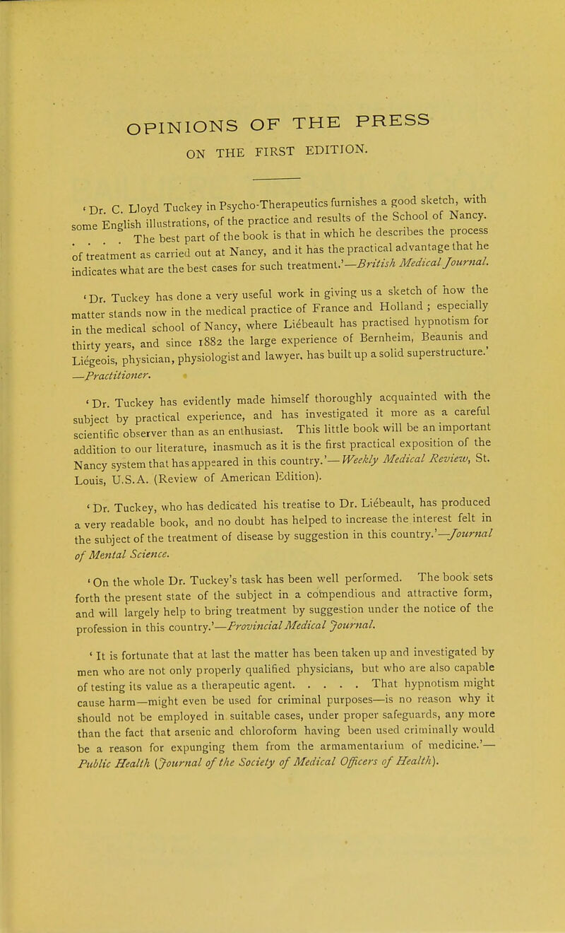 OPINIONS OF THE PRESS ON THE FIRST EDITION. - Dr C Lloyd Tuckey in Psycho-Therapeutics furnishes a good sketch, with some English illustrations, of the practice and results of the School of Nancy. The best part of the book is that in which he describes the process of treatment as carried out at Nancy, and it has the practical ad vantage that he indicates what are the best cases for such treatment.'-itoV^ Medual Journal. 'Dr Turkey has done a very useful work in giving us a sketch of how the matter stands now in the medical practice of France and Holland ; espec.ally in the medical school of Nancy, where Liebeault has practised hypnotism for thirty years, and since 1882 the large experience of Bernheim, Beaunis and Liegeois, physician, physiologist and lawyer, has built up a solid superstructure. —Practitioner. ' Dr Tuckey has evidently made himself thoroughly acquainted with the subject by practical experience, and has investigated it more as a careful scientific observer than as an enthusiast. This little book will be an important addition to our literature, inasmuch as it is the first practical exposition of the Nancy system that has appeared in this country.'— Weekly Medical Review, St. Louis, U.S.A. (Review of American Edition). ' Dr. Tuckey, who has dedicated his treatise to Dr. Liebeault, has produced a very readable' book, and no doubt has helped to increase the interest felt in the subject of the treatment of disease by suggestion in this country.'—Journal of Mental Science. ' On the whole Dr. Tuckey's task has been well performed. The book sets forth the present state of the subject in a compendious and attractive form, and will largely help to bring treatment by suggestion under the notice of the profession in this country.'—Provincial Medical Journal. ' It is fortunate that at last the matter has been taken up and investigated by men who are not only properly qualified physicians, but who are also capable of testing its value as a therapeutic agent That hypnotism might cause harm—might even be used for criminal purposes—is no reason why it should not be employed in suitable cases, under proper safeguards, any more than the fact that arsenic and chloroform having been used criminally would be a reason for expunging them from the armamentaiium of medicine.'— Public Health {Journal of the Society of Medical Officers of Health).