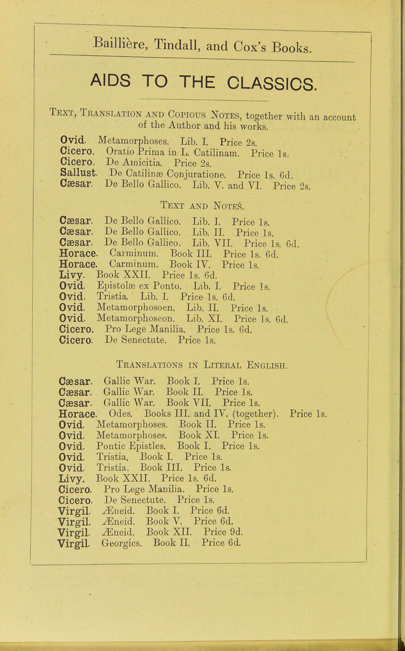 AIDS TO THE CLASSICS. Text, Translation and Copious Notes, together with an account of the Author and his works. Ovid. Metamorphoses. Lib. I. Price 2s. Cicero. Oratio Prima in L. Catilinam. Price Is. Cicero. De Amicitia. Price 2s. Sallust. De Catilinae Conjuratione. Price Is. 6d. Caesar. De Bello Gallico. Lib. V. and VI. Price 2s. Text and Notes. Caesar. De Bello Gallico. Lib. I. Price Is. Caesar. De Bello Gallico. Lib. II. Price Is. Caesar. De Bello Gallico. Lib. VII. Price Is. 6d. Horace. Oarminum. Book III. Price Is. 6d. Horace. Carminum. Book IV. Price Is. Livy. Book XXII. Price Is. 6d. Ovid. Epistolse ex Ponto. Lib. I. Price Is. Ovid. Tristia. Lib. I. Price Is. 6d. Ovid. Metamorphosoen. Lib. II. Price Is. Ovid. Metamorphoseon. Lib. XL Price Is. 6d. Cicero. Pro Lege Manilia. Price Is. 6d. Cicero. De Senectute. Price Is. Translations in Literal English. Caesar. Gallic War. Book I. Price Is. Caesar. Gallic War. Book II. Price Is. Caesar. Gallic War. Book VII. Price Is. Horace. Odes. Books III., and IV. (together). Price Is. Ovid. Metamorphoses. Book II. Price Is. Ovid. Metamorphoses. Book XI. Price Is. Ovid. Pontic Epistles. Book I. Price Is. Ovid. Tristia. Book I. Price Is. Ovid. Tristia. Book III. Price Is. Livy. Book XXII. Price Is. 6d. Cicero. Pro Lege Manilia. Price Is. Cicero. De Senectute. Price Is. Virgil. ^Eneid. Book I. Price 6d. Virgil. ^Eneid. Book V. Price 6d. Virgil. ^Eneid. Book XII. Price 9d. Virgil. Georgics. Book II. Price 6d.