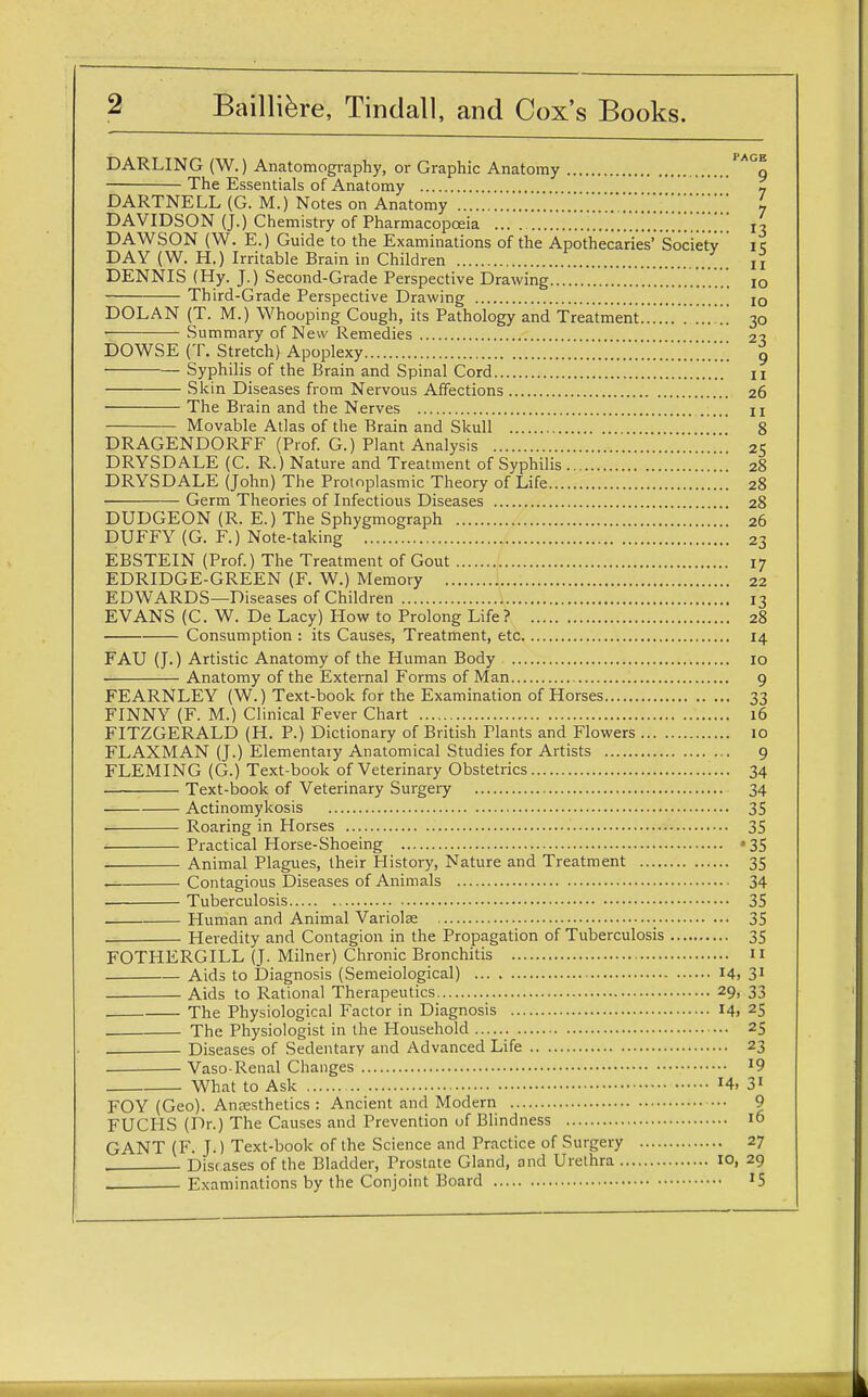 DARLING (W.) Anatomography, or Graphic Anatomy PAGq The Essentials of Anatomy - DARTNELL (G. M.) Notes on Anatomy L DAVIDSON (J.) Chemistry of Pharmacopoeia 13 DAWSON (W. E.) Guide to the Examinations of the Apothecaries' Society it; DAY (W. H.) Irritable Brain in Children „ DENNIS (Hy. J.) Second-Grade Perspective Drawing 10 Third-Grade Perspective Drawing IO DOLAN (T. M.) Whooping Cough, its Pathology and Treatment.....! ........ 30 Summary of New Remedies 2% DOWSE (T. Stretch) Apoplexy 9 Syphilis of the Brain and Spinal Cord u Skin Diseases from Nervous Affections 26 The Brain and the Nerves n Movable Atlas of the Brain and Skull 8 DRAGENDORFF (Prof. G.) Plant Analysis 25 DRYSDALE (C. R.) Nature and Treatment of Syphilis 28 DRYSDALE (John) The Protoplasmic Theory of Life 28 Germ Theories of Infectious Diseases 28 DUDGEON (R. E.) The Sphygmograph 26 DUFFY (G. F.) Note-taking 23 EBSTEIN (Prof.) The Treatment of Gout 17 EDRIDGE-GREEN (F. W.) Memory 22 EDWARDS—Diseases of Children 13 EVANS (C. W. De Lacy) How to Prolong Life ? 28 Consumption : its Causes, Treatment, etc 14 FAU (J.) Artistic Anatomy of the Human Body 10 Anatomy of the External Forms of Man 9 FEARNLEY (W.) Text-book for the Examination of Horses 33 FINNY (F. M.) Clinical Fever Chart 16 FITZGERALD (H. P.) Dictionary of British Plants and Flowers 10 FLAXMAN (J.) Elementary Anatomical Studies for Artists 9 FLEMING (G.) Text-book of Veterinary Obstetrics 34 Text-book of Veterinary Surgery 34 Actinomycosis 35 . Roaring in Horses 35 Practical Horse-Shoeing • 35 Animal Plagues, their History, Nature and Treatment 35 ■ Contagious Diseases of Animals 34 Tuberculosis 35 Human and Animal Variolse 35 Heredity and Contagion in the Propagation of Tuberculosis 35 FOTHERGILL (J. Milner) Chronic Bronchitis 11 — Aids to Diagnosis (Semeiological) 14, 31 Aids to Rational Therapeutics 29, 33 The Physiological Factor in Diagnosis I4> 25 The Physiologist in the Household 25 _ Diseases of Sedentary and Advanced Life 23 Vaso-Renal Changes 19 What to Ask *4. 31 FOY (Geo). Anaesthetics : Ancient and Modern 9 FUCHS (Dr.) The Causes and Prevention of Blindness 16 GANT (F. T.) Text-book of the Science and Practice of Surgery 27 , Diseases of the Bladder, Prostate Gland, and Urethra io, 29 . Examinations by the Conjoint Board J5
