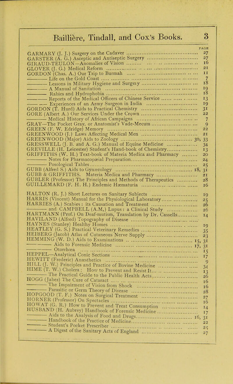 PAGE GARMARY (J. J.) Surgery on the Cadaver 27 GARSTER (A. G.) Asceptic and Antiseptic Surgery 27 GIRAUD-TEULON—Anomalies of Vision 16 GLOVER (J. G.) Medical Reform 21 GORDON (Chas. A.) Our Trip to Burmah 11 Life on the Gold Coast 7 Lessons in Military Hygiene and Surgeiy 18 A Manual of Sanitation J9 Rabies and Hydrophobia 18 Reports of the Medical Officers of Chinese Service 13 — Experiences of an Army Surgeon in India 19 GORDON (T. Hurd) Aids to Practical Chemistry 31 GORE (Albert A.) Our Services Under the Crpwn 22 Medical History of African Campaigns 7 GRAY—The Pocket Gray, or Anatomist's Vade-Mecum 9 GREEN (F. W. Edridge) Memory 22 GREENWOOD (J.) Laws Affecting Medical Men 21 GREENWOOD (Major) Aids to Zoology 30, 33 GRESSWELL (J. B. and A. G.) Manual of Equine Medicine 34 GREVILLE (H. Leicester) Student's Hand-book of Chemistry 13 GRIFFITHS (W. H.) Text-book of Materia Medica and Pharmacy 20 Notes for Pharmacopseial Preparation 24 Posological Tables 25 GUBB (Alfred S.) Aids to Gynecology 18, 31 GUBB & GRIFFITHS. Materia Medica and Pharmacy 21 GUBLER (Professor) The Principles and Methods of Therapeutics 28 GUILLEMARD (F. H. H.) Endemic Hematuria 16 HALTON (R. J.) Short Lectures on Sanitary Subjects 19 HARRIS (Vincent) Manual for the Physiological Laboratory 25 HARRIES (A.) Scabies : its Causation and Treatment 26 and CAMPBELL (A.M.) Lupus: a Clinical Study 26 HARTMANN (Prof.) On Deaf-mutism, Translation by Dr. Cassells 14 HAVILAND (Alfred) Topography of Disease HAYNES (Stanley) Healthy Homes 19 HEATLEY (G. S.) Practical Veterinary Remedies 35 HE1BERG (Jacob) Atlas of Cutaneous Nerve Supply 23 HEMMING (W. D.) Aids to Examinations '. ..15, 31 Aids to Forensic Medicine 17, 31 Otorrhoea je HEPPEL—Analytical Conic Sections 17 HEWITT (Frederic) Anaesthetics .V.'.'.'.'.V.'.'.V 9 HILL (J. W.) Principles and Practice of Bovine Medicine .. 34 HIME (T. W.) Cholera : How to Prevent and Resist It 13 The Practical Guide to the Public Health Acts 26 HOGG (Jabez) The Cure of Cataract 16 ■ The Impairment of Vision from Shock 16 Parasitic or Germ Theory of Disease . 28 HOPGOOD (T. F.) Notes on Surgical Treatment' 27 HORNER (Professor) On Spectacles ,5 HO WAT (G. R.) How to Prevent and Treat Consumption' '.'.'.'. '.14 HUSBAND (H. Aubrey) Handbook of Forensic Medicine ... ' 17 Aids to the Analysis of Food and Drugs 16 31 Handbook of the Practice of Medicine 22 Student's Pocket Prescriber 25 ADigest of the Sanitary Acts of England 27
