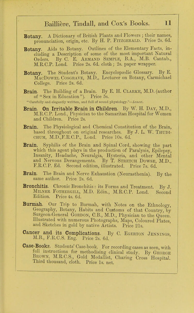 Botany. A Dictionary of British Plants and Flowers ; their names, pronunciation, origin, etc. By H. P. Fitzgerald. Price 2s. 6d. Botany. Aids to Botany. Outlines of the Elementary Facts, in- cluding a Description of some of the most important Natural Orders. By C. E. Armand Semple, B.A., M.B. Cantab., M.RC.P. Lond. Price 2s. 6d. cloth; 2s. paper wrapper. Botany. The Student's Botany. Encyclopaedic Glossary. By E. MacDowel Cosgrave, M.D., Lecturer on Botany, Carmichael College. Price 2s. 6d. Brain. The Building of a Brain. By E. H. Clarke, M.D. (author of  Sex in Education ). Price 5s.  Carefully and elegantly written, and full of sound physiology.—Lancet. Brain. On Irritable Brain in Children. By W. H. Day, M.D., M.E.C.P. Lond., Physician to the Samaritan Hospital for Women and Children. Price 2s. Brain. The Physiological and Chemical Constitution of the Brain, based throughout on original researches. By J. L. W. Thudi- chum, M.D.,F.RC.P., Lond. Price 10s. 6d. Brain. Syphilis of the Brain and Spinal Cord, showing the part which this agent plays in the production of Paralysis, Epilepsy, Insanity, Headache, Neuralgia, Hysteria, and other Mental and Nervous Derangements. By T. Stretch Dowse, M.D., F.RC.P. Ed. Second edition, illustrated. Price 7s. 6d. Brain. The Brain and Nerve Exhaustion (Neurasthenia). By the same author. Price 2s. 6d. Bronchitis. Chronic Bronchitis : its Forms and Treatment. By J. Milner Fothergill, M.D. Edin., M.RC.P. Lond. Second Edition. Price 4s. 6d. Burmah. Our Trip to Burmah, with Notes on the Ethnology, Geography, Botany, Habits and Customs of that Country, by Surgeon-General Gordon, C.B., M.D., Physician to the Queen. Illustrated with numerous Photographs, Maps, Coloured Plates, and Sketches in gold by native Artists. Price 21s. Cancer and its Complications. By C. Egerton Jennings, M.B, F.R.C.S. Eng. Price 2s. 6d. Case-Books. Students' Case-book. For recording cases as seen, with full instructions for methodising clinical study. By George Brown, M.R.C.S., Gold Medallist, Charing Cross Hospital. Third thousand, cloth. Price Is. net.