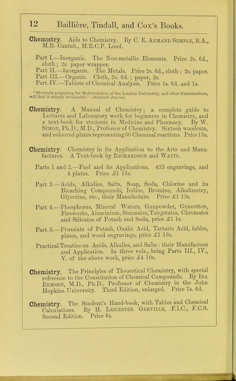 Chemistry. Aids to Chemistry. By C. E. Akmand Semple, B.A., M.B. Cantab., M.B.C.P. Loud. Part I.—Inorganic. The Non-metallic Elements. Price 2s. 6d., cloth ; 2s. paper wrapper. Part II.—Inorganic. The Metals. Price 2s. 6d., cloth ; 2s. paper. Part III.—Organic. Cloth, 2s. 6d. ; paper, 2s. Part IV.—Tablets of Chemical Analysis. Price Is. 6d. and Is. Students preparing for Matriculation at the London University, and other Examinations, will find it simply invaluable. —Students' Journal. Chemistry. A Manual of Chemistry; a complete guide to Lectures and Laboratory work for beginners in Chemistry, and a text-book for students in Medicine and Pharmacy. By W. Simon, Ph.D., M.D., Professor of Chemistry. Sixteen woodcuts, and coloured plates representing56 Chemical reactions. Price 15s. Chemistry. Chemistry in its Application to the Arts and Manu- factures. A Text-book by Richardson and Watts. Parts 1 and 2.—Fuel and its Applications. 433 engravings, and 4 plates. Price £1 16s. Part 3.—Acids, Alkalies, Salts, Soap, Soda, Chlorine and its Bleaching Compounds, Iodine, Bromine, Alkalimetry, Glycerine, etc., their Manufacture. Price £1 13s. part 4.—Phosphorus, Mineral Waters, Gunpowder, Guncotton, Fireworks, Aluminium, Stannates,Tungstates, Chromates and Silicates of Potash and Soda, price £1 Is. Part 5.—Prussiate of Potash, Oxalic Acid, Tartaric Acid, tables, plates, and wood engravings, price £1 16s. Practical Treatise on Acids, Alkalies, and Salts : their Manufacture and Application. In three vols., being Parts III., IV., V. of the above work, price £i 10s. Chemistry. The Principles of Theoretical Chemistry, with special reference to the Constitution of Chemical Compounds. By Ira Remsen, M.D., Ph.D., Professor of Chemistry in the John Hopkins University. Third Edition, enlarged. Price 7s. 6d. Chemistry. The Student's Hand-book, with Tables and Chemical Calculations. By H. Leicester Greville, F.I.C., F.C.S. Second Edition. Price 6s.