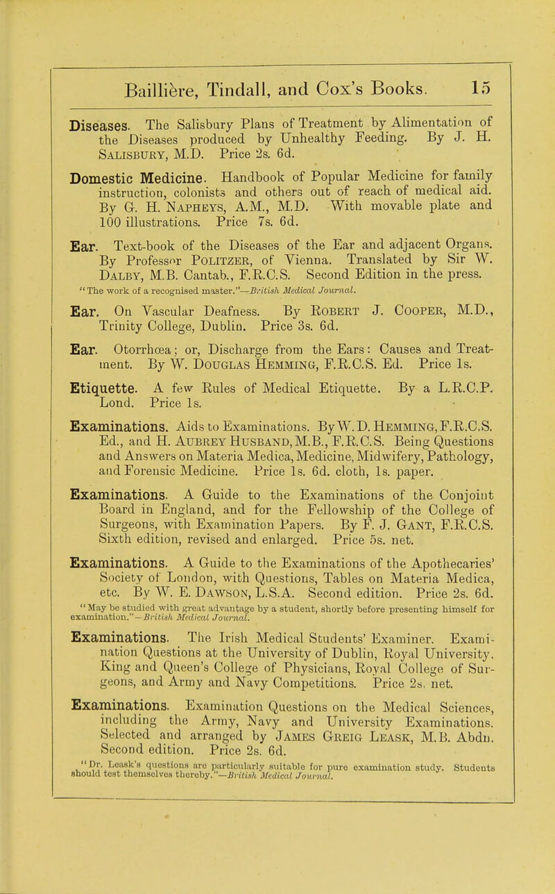 Diseases. The Salisbury Plans of Treatment by Alimentation of the Diseases produced by Unhealthy Feeding. By J. H. Salisbury, M.D. Price 2s. 6d. Domestic Medicine. Handbook of Popular Medicine for family instruction, colonists and others out of reach of medical aid. By G. H. Napheys, AM., M.D. With movable plate and 100 illustrations. Price 7s. 6d. Ear. Text-book of the Diseases of the Ear and adjacent Organs. By Professor Politzer, of Vienna. Translated by Sir W. Dalby, M.B. Cantab., F.R.C.S. Second Edition in the press. The work of a recognised master.—British Medical Journal. Ear. On Vascular Deafness. By Bobert J. Cooper, M.D., Trinity College, Dublin. Price 3s. 6d. Ear. Otorrhoea; or, Discharge from the Ears: Causes and Treat- ment. By W. Douglas Hemming, F.R.C.S. Ed. Price Is. Etiquette. A few Rules of Medical Etiquette. By a L.R.C.P. Lond. Price Is. Examinations. Aids to Examinations. By W.D. Hemming, F.R.C.S. Ed., and H. Aubrey Husband,M.B., F.R.C.S. Being Questions and Answers on Materia Medica, Medicine, Midwifery, Pathology, and Forensic Medicine. Price Is. 6d. cloth, Is. paper. Examinations. A Guide to the Examinations of the Conjoint Board in England, and for the Fellowship of the College of Surgeons, with Examination Papers. By F. J. Gant, F.R.C.S. Sixth edition, revised and enlarged. Price 5s. net. Examinations. A Guide to the Examinations of the Apothecaries' Society of London, with Questions, Tables on Materia Medica, etc. By W. E. Dawson, L.S.A. Second edition. Price 2s. 6d. May be studied with great advantage by a student, shortly before presenting himself for examination.— British Medical Journal. Examinations. The Irish Medical Students' Examiner. Exami- nation Questions at the University of Dublin, Royal University. King and Queen's College of Physicians, Royal College of Sur- geons, and Army and Navy Competitions. Price 2s. net. Examinations. Examination Questions on the Medical Sciences, including the Army, Navy and University Examinations. Selected and arranged by James Greig Leask, M.B. Abdn. Second edition. Price 2s. 6d.  Dr. Leask's questions are particularly suitablo for pure examination study. Students should test themselves thereby.—British Medical Journal.