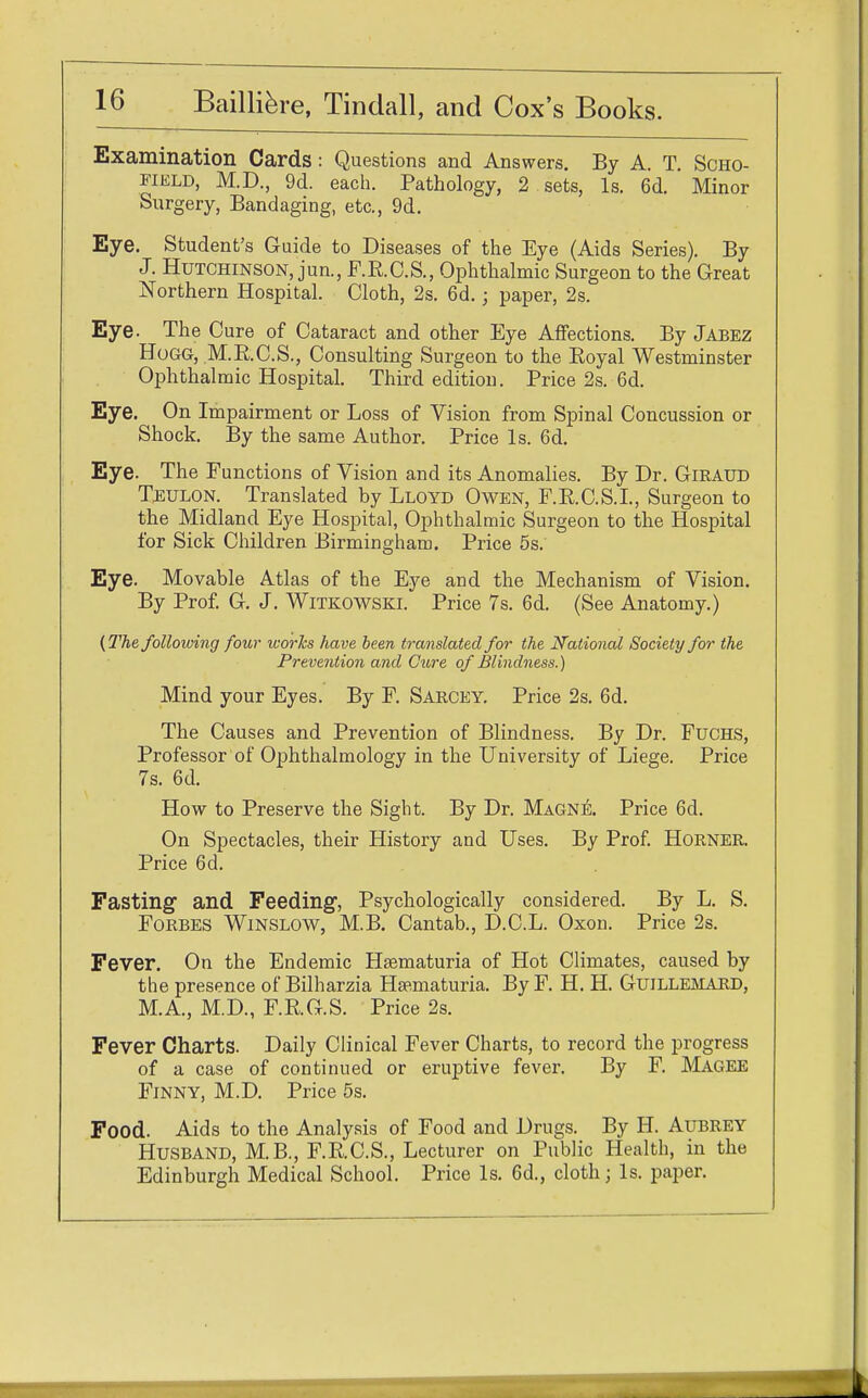 Examination Cards : Questions and Answers. By A. T. Scho- field, M.D., 9d. each. Pathology, 2 sets, Is. 6d. Minor Surgery, Bandaging, etc., 9d. Eye. Student's Guide to Diseases of the Eye (Aids Series). By J. Hutchinson, jun., F.R.C.S., Ophthalmic Surgeon to the Great Northern Hospital. Cloth, 2s. 6d.; paper, 2s. Eye. The Cure of Cataract and other Eye Affections. By Jabez Hogg, M.R.C.S., Consulting Surgeon to the Royal Westminster Ophthalmic Hospital. Third edition. Price 2s. 6d. Eye. On Impairment or Loss of Vision from Spinal Concussion or Shock. By the same Author. Price Is. 6d. Eye. The Functions of Vision and its Anomalies. By Dr. Giraud Toulon. Translated by Lloyd Owen, F.R.C.S.I., Surgeon to the Midland Eye Hospital, Ophthalmic Surgeon to the Hospital for Sick Children Birmingham. Price 5s. Eye. Movable Atlas of the Eye and the Mechanism of Vision. By Prof. G. J. Witkowski. Price 7s. 6d. (See Anatomy.) (The folloioing four works have been translated for the National Society for the Prevention and Cure of Blindness.) Mind your Eyes. By F. Sarcey. Price 2s. 6d. The Causes and Prevention of Blindness. By Dr. Fuchs, Professor of Ophthalmology in the University of Liege. Price 7s. 6d. How to Preserve the Sight. By Dr. Magne. Price 6d. On Spectacles, their History and Uses. By Prof. Horner. Price 6d. Fasting and Feeding, Psychologically considered. By L. S. Forbes Winslow, M.B. Cantab., D.C.L. Oxon. Price 2s. Fever. On the Endemic Haematuria of Hot Climates, caused by the presence of Bilharzia Haematuria. By F. H. H. Guillemard, M.A., M.D., F.RG.S. Price 2s. Fever Charts. Daily Clinical Fever Charts, to record the progress of a case of continued or eruptive fever. By F. Magee Finny, M.D. Price 5s. Food. Aids to the Analysis of Food and Drugs. By H. Aubrey Husband, M.B., F.R.C.S., Lecturer on Public Health, in the Edinburgh Medical School. Price Is. 6d, cloth; Is. paper.