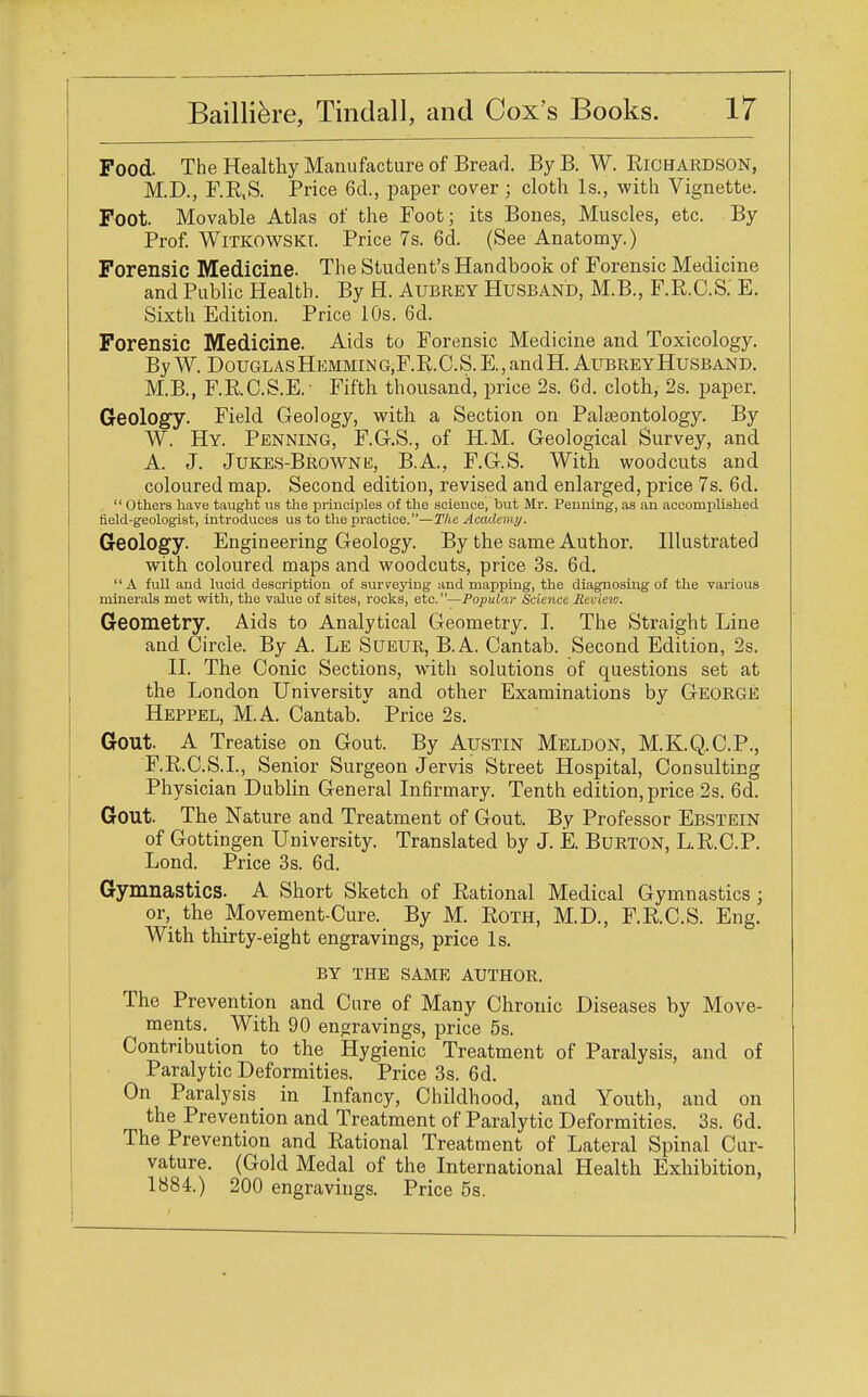 Food. The Healthy Manufacture of Bread. By B. W. Richardson, M.D., F.R.S. Price 6d., paper cover ; cloth Is., with Vignette. Foot. Movable Atlas of the Foot; its Bones, Muscles, etc. By Prof. Witkowski. Price 7s. 6d. (See Anatomy.) Forensic Medicine. The Student's Handbook of Forensic Medicine and Public Health. By H. Aubrey Husband, M.B., F.R.C.S. E. Sixth Edition. Price 10s. 6d. Forensic Medicine. Aids to Forensic Medicine and Toxicology. By W. DouglasHemming,F.R.C.S. E.,andH. Aubrey Husband. M.B., F.RC.S.E. Fifth thousand, price 2s. 6d. cloth, 2s. paper. Geology. Field Geology, with a Section on Palaeontology. By W. Hy. Penning, F.G.S., of H.M. Geological Survey, and A. J. Jukes-Browne, B.A., F.G.S. With woodcuts and coloured map. Second edition, revised and enlarged, price 7s. 6d. 1' Others have taught us the principles of the science, but Mr. Penning, as an accomplished field-geologist, introduces us to the practice.—The Academy. Geology. Engineering Geology. By the same Author. Illustrated with coloured maps and woodcuts, price 3s. 6d. A full and lucid description of surveying and mapping, the diagnosing of the various minerals met with, the value of sites, rocks, etc.—Popular Science Revievj. Geometry. Aids to Analytical Geometry. I. The Straight Line and Circle. By A. Le Sueur, B.A. Cantab. Second Edition, 2s. II. The Conic Sections, with solutions of questions set at the London University and other Examinations by George Heppel, M.A. Cantab. Price 2s. Gout. A Treatise on Gout. By Austin Meldon, M.K.Q.C.P., F.R.C.S.I., Senior Surgeon Jervis Street Hospital, Consulting Physician Dublin General Infirmary. Tenth edition, price 2s. 6d. Gout. The Nature and Treatment of Gout. By Professor Ebstein of Gottingen University. Translated by J. E. Burton, L.R.C.P. Lond. Price 3s. 6d. Gymnastics. A Short Sketch of Rational Medical Gymnastics; or, the Movement-Cure. By M. Roth, M.D., F.R.C.S. Eng. With thirty-eight engravings, price Is. BY THE SAME AUTHOR. The Prevention and Cure of Many Chronic Diseases by Move- ments. With 90 engravings, price 5s. Contribution to the Hygienic Treatment of Paralysis, and of Paralytic Deformities. Price 3s. 6d. On Paralysis in Infancy, Childhood, and Youth, and on the Prevention and Treatment of Paralytic Deformities. 3s. 6d. The Prevention and Rational Treatment of Lateral Spinal Cur- vature. (Gold Medal of the International Health Exhibition, 1884.) 200 engravings. Price 5s.
