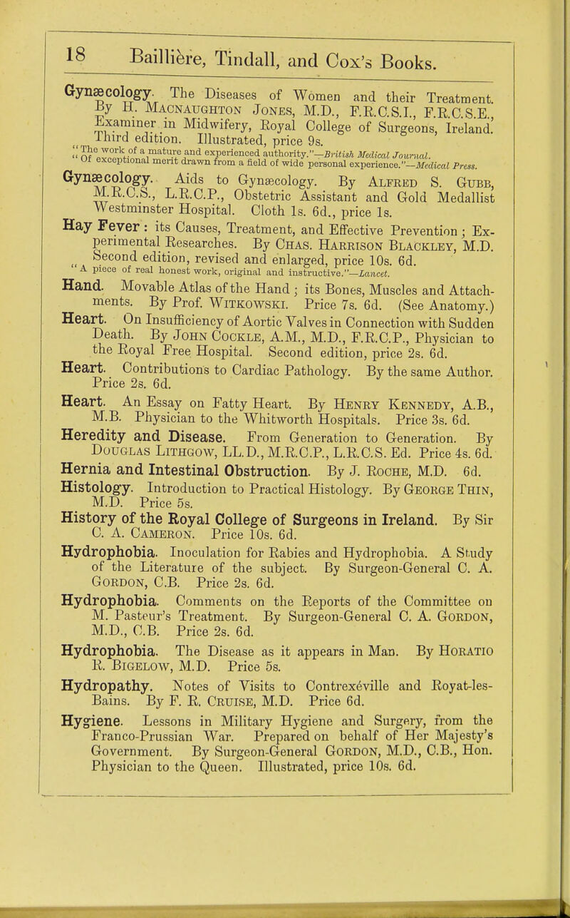 Gynaecology. The Diseases of Women and their Treatment. Jsy H. Macnaughton Jones, M.D., RR.C.SI, FRCSE Examiner in Midwifery, Royal College of Surgeons, Ireland.' ihird edition. Illustrated, price 9s. » Of lv^f)°la1matU-?jlnd exPeriellced authority.-British Medical Journal. Of exceptional merit drawn from a field of wide personal experience.-Medical Press. Gyn?/rC^gy' Aids t0 Gyns^ology. By Alfred S. Gubb, M.R.C.b., L.R.C.P, Obstetric Assistant and Gold Medallist Westminster Hospital. Cloth Is. 6d., price Is. Hay Fever : its Causes, Treatment, and Effective Prevention ; Ex- perimental Researches. By Chas. Harrison Blackley, M.D. tt Second edition, revised and enlarged, price 10s. 6d. A piece of real honest work, original and instructive.—Lancet. Hand. Movable Atlas of the Hand ; its Bones, Muscles and Attach- ments. By Prof. Witkowski. Price 7s. 6d. (See Anatomy.) Heart. On Insufficiency of Aortic Valves in Connection with Sudden Death. By John Cockle, A.M., M.D., F.R.C.P., Physician to the Royal Free Hospital. Second edition, price 2s. 6d. Heart. Contributions to Cardiac Pathology. By the same Author. Price 2s. 6d. Heart. An Essay on Fatty Heart. By Henry Kennedy, A.B., M.B. Physician to the Whitworth Hospitals. Price 3s. 6d. Heredity and Disease. From Generation to Generation. By Douglas Lithgow, LL.D, M.R.C.P, L.R.C.S. Ed. Price 4s. 6d. Hernia and Intestinal Obstruction. By J. Roche, M.D. 6d. Histology. Introduction to Practical Histology. By George Thin, M.D. Price 5s. History of the Royal College of Surgeons in Ireland. By Sir C. A. Cameron. Price 10s. 6d. Hydrophobia. Inoculation for Rabies and Hydrophobia. A Study of the Literature of the subject. By Surgeon-General C. A. Gordon, C.B. Price 2s. 6d. Hydrophobia. Comments on the Reports of the Committee on M. Pasteur's Treatment. By Surgeon-General C. A. Gordon, M.D., C.B. Price 2s. 6d. Hydrophobia. The Disease as it appears in Man. By Horatio R. Bigelow, M.D. Price 5s. Hydropathy. Notes of Visits to Contrexeville and Royat-les- Bains. By F. R. Cruise, M.D. Price 6d. Hygiene. Lessons in Military Hygiene and Surgery, from the Franco-Prussian War. Prepared on behalf of Her Majesty's Government. By Surgeon-General Gordon, M.D., C.B., Hon. Physician to the Queen. Illustrated, price 10s. 6d.