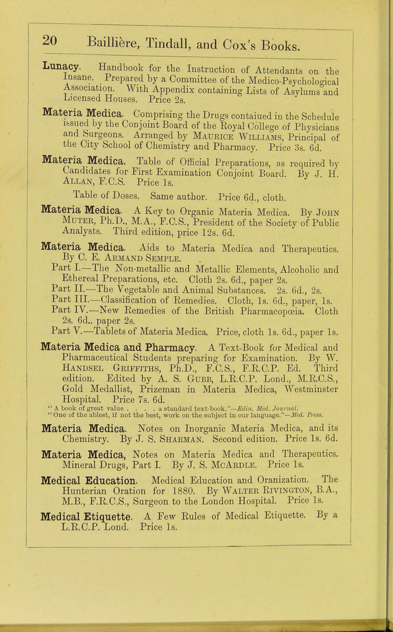 Lunacy. Handbook for the Instruction of Attendants on the Insane. Prepared by a Committee of the Medico-Psychological Association. With Appendix containing Lists of Asvlums and Licensed Houses. Price 2s. Materia Medica. Comprising the Drugs contaiued in the Schedule issued by the Conjoint Board of the Royal College of Physicians and burgeons. Arranged by Maueice Williams, Principal of the City School of Chemistry and Pharmacy. Price 3s. 6d. Materia Medica. Table of Official Preparations, as required by Candidates for First Examination Conjoint Board. By J H. Allan, F.C.S. Price Is. Table of Doses. Same author. Price 6d., cloth. Materia Medica. A Key to Organic Materia Medica. By John Muter, Ph.D., M.A., F.C.S., President of the Society of Public Analysts. Third edition, price 12s. 6d. Materia Medica. Aids to Materia Medica and Therapeutics. By C. E. Armand Semple. Part I.—The Non-metallic and Metallic Elements, Alcoholic and Ethereal Preparations, etc. Cloth 2s. 6d., paper 2s. Part II—The Vegetable and Animal Substances. 2s. 6d., 2s. Part III.—Classification of Eemedies. Cloth, Is. 6d., paper, Is. Part IV.—New Eemedies of the British Pharmacopoeia. Cloth 2s. 6d.. paper 2s. Part V.—Tablets of Materia Medica. Price, cloth Is. 6d., paper Is. Materia Medica and Pharmacy. A Text-Book for Medical and Pharmaceutical Students preparing for Examination. By W. Handsel Griffiths, Ph.D., F.C.S., F.R.C.P. Ed. Third edition. Edited by A. S. Gubb, L.R.C.P. Lond., M.R.C.S., Gold Medallist, Prizeman in Materia Medica, Westminster Hospital. Price 7s. 6d.  A book of great value .... a standard text-book. —Edin. Med. Journal.  One of the ablest, if not the best, work on the subject in our language.—Med. Press. Materia Medica. Notes on Inorganic Materia Medica, and its Chemistry. By J. S. Sharman. Second edition. Price Is. 6d. Materia Medica, Notes on Materia Medica and Therapeutics. Mineral Drugs, Part I. By J. S. McArdle. Price Is. Medical Education. Medical Education and Oranization. The Hunterian Oration for 1880. By Walter Rivington, B.A., M.B., F.R.C.S., Surgeon to the London Hospital. Price Is. Medical Etiquette. A Few Rules of Medical Etiquette. By a L.R.C.P. Lond. Price Is.