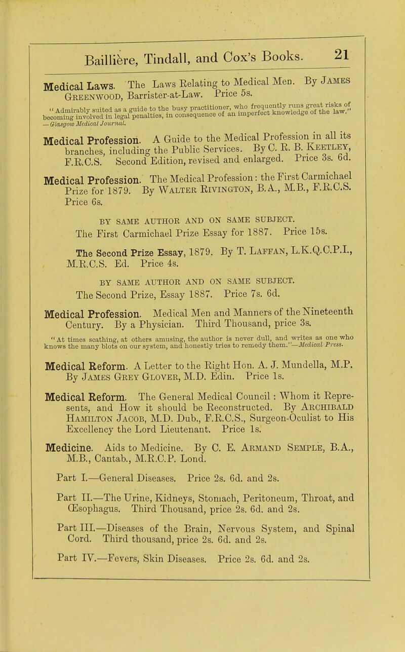 Medical Laws. The Laws Relating to Medical Men. By James Greenwood, Barrister-at-Law. Price 5s. « Admirably suited as a guide to the busy ^^'^^^^^tt^' becoming involved in legal penalties, in consequence of an imperfect Knowledge — Glasgow Medical Journal. Medical Profession. A Guide to the Medical Professiont injdl its branches, including the Public Services. By O R. B. Keetley, F.R.O.S. Second Edition, revised and enlarged. Price 6s. od. Medical Profession. The Medical Profession: the First Carmichael Prize for 1879. By Walter Rivington, B.A., M.B., Price 6 s. BY SAME AUTHOR AND ON SAME SUBJECT. The First Carmichael Prize Essay for 1887. Price 15s. The Second Prize Essay, 1879. By T. Laefan, L.K.Q.C.P.I., M.R.C.S. Ed. Price 4s. BY SAME AUTHOR AND ON SAME SUBJECT. The Second Prize, Essay 1887. Price 7s. 6d. Medical Profession. Medical Men and Manners of the Nineteenth Century. By a Physician. Third Thousand, price 3s. At times scathing, at others amusing, the author is never dull, and writes as one who knows the many blots on our system, and honestly tries to remedy them.—Medical Press. Medical Reform. A Letter to the Right Hon. A. J. Mundella, M.P. By James Grey Glover, M.D. Edin. Price Is. Medical Reform. The General Medical Council: Whom it Repre- sents, and How it should be Reconstructed. By Archibald Hamilton Jacob, M.D. Dub., F.R.C.S., Surgeon-Oculist to His Excellency the Lord Lieutenant. Price Is. Medicine. Aids to Medicine. By C. E. Armand Semple, B.A., M.B., Cantab., M.R.C.P. Lond. Part I.—General Diseases. Price 2s. 6d. and 2s. Part II.—The Urine, Kidneys, Stomach, Peritoneum, Throat, and CEsophagus. Third Thousand, price 2s. 6d. and 2s. Part III.—Diseases of the Brain, Nervous System, and Spinal Cord. Third thousand, price 2s. 6d. and 2s. Part IV.—Fevers, Skin Diseases. Price 2s. 6d. and 2s.