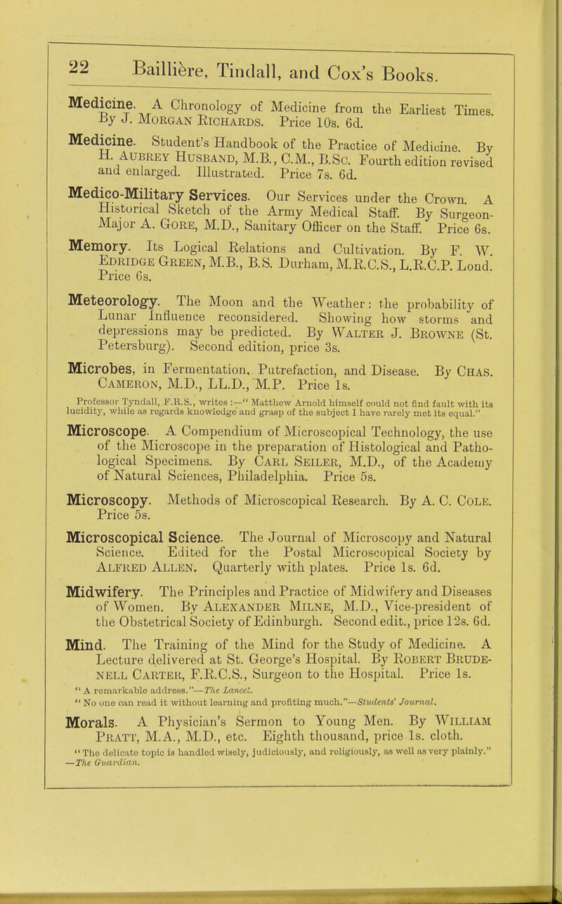Medicine. A Chronology of Medicine from the Earliest Times. By J. Morgan Richards. Price 10s. 6d. Medicine. Student's Handbook of the Practice of Medicine By H. Aubrey Husband, M.B., CM., B.Sc. Fourth edition revised and enlarged. Illustrated. Price 7s. 6d. Medico-Military Services. Our Services under the Crown A Historical Sketch of the Army Medical Staff. By Surgeon- Major A. Gore, M.D., Sanitary Officer on the Staff. Price 6s. Memory. Its Logical Relations and Cultivation. By F W Edridge Green, M.B., B.S. Durham, M.R.C.S., L.R.C.P. Loud. Price Gs. Meteorology. The Moon and the Weather: the probability of Lunar Influence reconsidered. Showing how storms and depressions may be predicted. By Walter J. Browne (St. Petersburg). Second edition, price 3s. Microbes, in Fermentation, Putrefaction, and Disease. By Chas. Cameron, M.D., LL.D., M.P. Price Is. Professor Tyndall, F.R.S., writes :— Matthew Arnold himself could not find fault with its lucidity, while as regards knowledge and grasp of the subject I have rarely met its equal. Microscope. A Compendium of Microscopical Technology, the use of the Microscope in the preparation of Histological and Patho- logical Specimens. By Carl Seiler, M.D., of the Academy of Natural Sciences, Philadelphia. Price 5s. Microscopy. Methods of Microscopical Research. By A. C. Cole. Price 5s. Microscopical Science. The Journal of Microscopy and Natural Science. Edited for the Postal Microscopical Society by Alfred Allen. Quarterly with plates. Price Is. 6d. Midwifery. The Principles and Practice of Midwifery and Diseases of Women. By Alexander Milne, M.D., Vice-president of the Obstetrical Society of Edinburgh. Second edit., price 12s. 6d. Mind. The Training of the Mind for the Study of Medicine. A Lecture delivered at St. George's Hospital. By Robert Brude- nell Carter, F.R.C.S., Surgeon to the Hospital. Price Is.  A remarkable address.—The lancet.  No one can read it without learning and profiting much.—Students' Journal. Morals. A Physician's Sermon to Young Men. By William Pratt, M.A., M.D., etc. Eighth thousand, price Is. cloth.  The delicate topic is handled wisely, judiciously, and roligiously, as well as very plainly. —The Guardian.