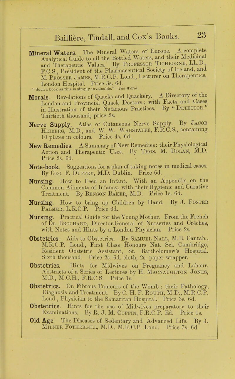 Mineral Waters. The Mineral Waters of Europe. A complete Analytical Guide to all the Bottled Waters, and their Medicinal and Therapeutic Values. By Professor Tichborne, LL.D, F C S President of the Pharmaceutical Society of Ireland, and M. Prosser James, M.R.C.P. Lond., Lecturer on Therapeutics, London Hospital. Price 3s. 6d.  Such a book as this is simply invaluable.—The World. Morals. Revelations of Quacks and Quackery. A Directory of the London and Provincial Quack Doctors ; with Facts and Cases in Illustration of their Nefarious Practices. By  Detector.' Thirtieth thousand, price 2s. Nerve Supply. Atlas of Cutaneous Nerve Supply. By Jacob Heiberg, M.D., and W. W. Wagstaffe, F.R.C.S., containing 10 plates in colours. Price 4s. 6d. New Remedies. A Summary of New Remedies: their Physiological Action and Therapeutic Uses. By Thos. M. Dolan, M.D. Price 2s. 6d. Note-book. Suggestions for a plan of taking notes in medical cases. By Geo. F. Duffey, M.D. Dublin. Price 6d. Nursing. How to Feed an Infant. With an Appendix on the Common Ailments of Infancy, with their Hygienic and Curative Treatment. By Benson Baker, M.D. Price Is. 6d. Nursing. How to bring up Children by Hand. By J. Foster Palmer, L.R.C.P. Price 6d. Nursing. Practical Guide for the Young Mother. From the French of Dr. Brochard, Director-General of Nurseries and Creches, with Notes and Hints by a London Physician. Price 2s. Obstetrics. Aids to Obstetrics. By Samuel Nall, M.B. Cantab., M.R.C.P. Lond., First Class Honours Nat. Sci. Cambridge, Resident Obstetric Assistant, St. Bartholomew's Hospital. Sixth thousand. Price 2s. 6d. cloth, 2s. paper wrapper. Obstetrics. Hints for Midwives on Pregnancy and Labour. Abstracts of a Series of Lectures by H. Macnaughton Jones, M.D, M.C.H, F.R.C.S. Price Is. Obstetrics. On Fibrous Tumours of the Womb : their Pathology, Diagnosis and Treatment. By C. H. F. Routh, M.D., M.R.C.P. Lond., Physician to the Samaritan Hospital. Pries 3s. 6d. Obstetrics. Hints for the use of Midwives preparatory to their Examinations. By R. J. M. Coffin, F.R.C.P. Ed. Price Is. Old Age. The Diseases of Sedentary and Advanced Life. By J. Milner Fothergill, M.D., M.R.C.P. Lond. Price 7s. 6d.
