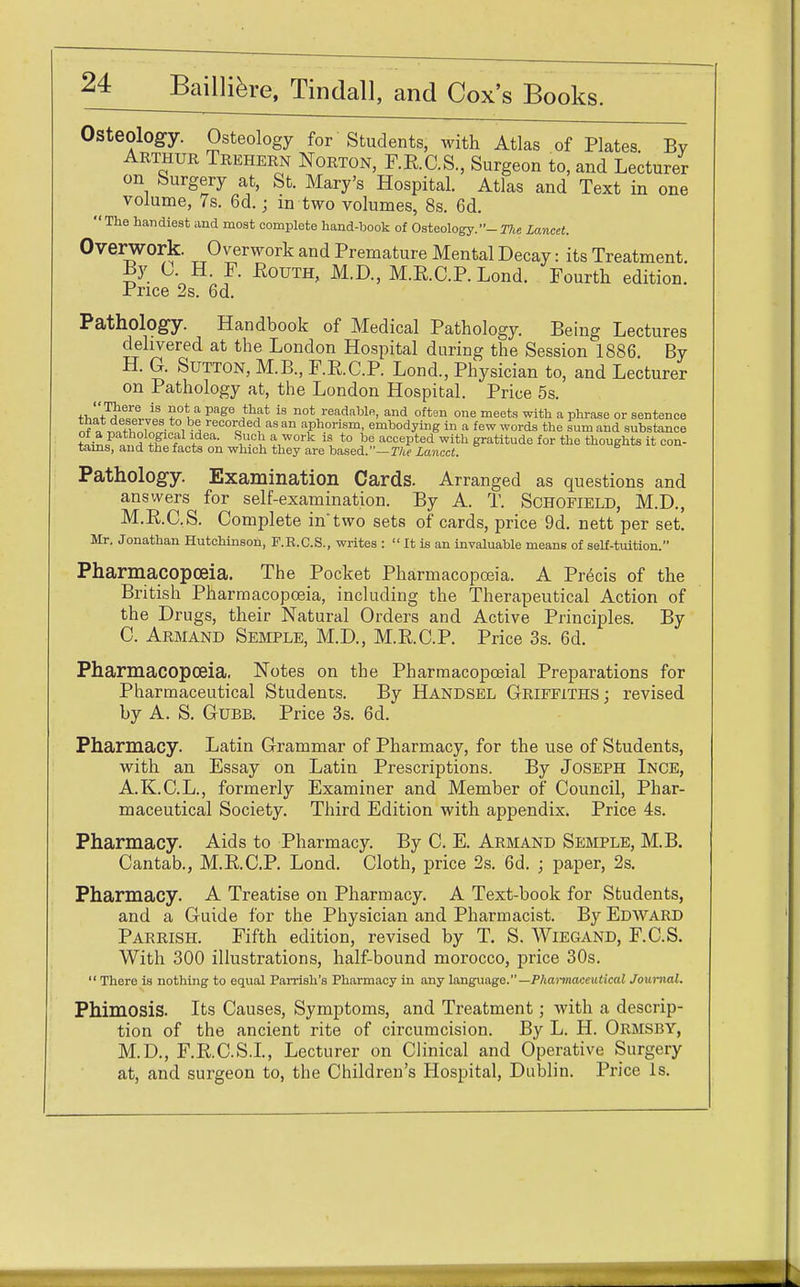Osteology. Osteology for Students, with Atlas of Plates Bv Arthur Trehern Norton, P.E.C.S., Surgeon to, and Lecturer on Surgery at, St. Mary's Hospital. Atlas and Text in one volume, 7s. 6d.; in two volumes, 8s. 6d. The handiest and most complete hand-book of Osteology.- The Lancet. Overwork. Overwork and Premature Mental Decay: its Treatment. By O H. F. Eouth, M.D., M.R.C.P. Lond. Fourth edition. Price 2s. 6d. Pathology. Handbook of Medical Pathology. Being Lectures delivered at the London Hospital during the Session 1886 By H. G. Sutton, M.B., F.R.C.P. Lond., Physician to, and Lecturer on Pathology at, the London Hospital. Price 5s. tw^Il iS a Page }h?1 is not read!lblfi. and often one meets with a phrase or sentence ^ ™tl , • ,^ recorded as an aphorism, embodying in a few words the sum and substance of a pathological idea. Such a work is to be accepted with gratitude for the thoughts it con- tains, and the facts on which they are based.—The lancet. Pathology. Examination Cards. Arranged as questions and answers for self-examination. By A. T. Schofield, M.D., M.R.C.S. Complete in*two sets of cards, price 9d. nett per set. Mr. Jonathan Hutchinson, F.R.C.S., writes :  It is an invaluable means of self-tuition. Pharmacopoeia. The Pocket Pharmacopoeia. A Precis of the British Pharmacopoeia, including the Therapeutical Action of the Drugs, their Natural Orders and Active Principles. By C. Armand Semple, M.D, M.R.C.P. Price 3s. 6d. Pharmacopoeia. Notes on the Pharmacopceial Preparations for Pharmaceutical Students. By Handsel Griffiths; revised by A. S. Gubb. Price 3s. 6d. Pharmacy. Latin Grammar of Pharmacy, for the use of Students, with an Essay on Latin Prescriptions. By Joseph Ince, A.K.C.L., formerly Examiner and Member of Council, Phar- maceutical Society. Third Edition with appendix. Price 4s. Pharmacy. Aids to Pharmacy. By C. E. Armand Semple, M.B. Cantab., M.R.C.P. Lond. Cloth, price 2s. 6d. ; paper, 2s. Pharmacy. A Treatise on Pharmacy. A Text-book for Students, and a Guide for the Physician and Pharmacist. By Edward Parrish. Fifth edition, revised by T. S. Wiegand, F.C.S. With 300 illustrations, half-bound morocco, price 30s.  There is nothing to equal Parrish's Pharmacy in any language.— Pharmaceutical Journal. Phimosis. Its Causes, Symptoms, and Treatment; with a descrip- tion of the ancient rite of circumcision. By L. H. Ormsby, M.D., F.R.C.S.L, Lecturer on Clinical and Operative Surgery at, and surgeon to, the Children's Hospital, Dublin. Price Is.