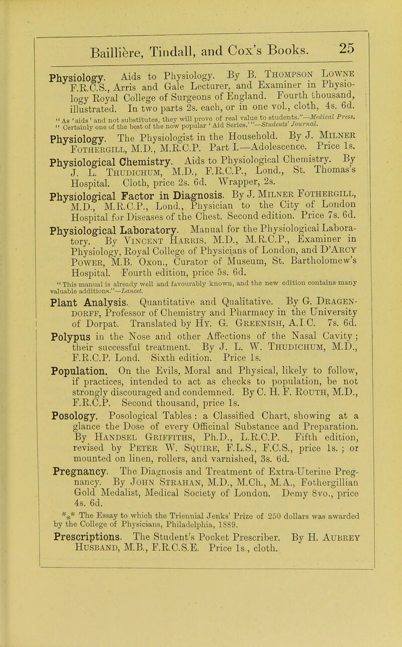 Physiology. Aids to Physiology. By B. Thompson Lowne F.R.C.S., Arris and Gale Lecturer, and Examiner in Physio- logy Royal College of Surgeons of England. Fourth thousand, illustrated. In two parts 2s. each, or in one vol., cloth, 4s. 6d. As 'aids ' and not substitutes, they will prove of real value to students. -Medical Press.  Certainly one of the best of the now popular ' Aid Series. —Students Journal. Physiology. The Physiologist in the Household. By J. Milner Fothergill, M.D., M.R.C.P. Part I.—Adolescence. Price Is. Physiological Chemistry. Aids to Physiological Chemistry. By J. L. Thudichum, M.D., F.R.C.P., Lond., St. Thomas s Hospital. Cloth, price 2s. 6d. Wrapper, 2s. Physiological Factor in Diagnosis. By J. Milner Fothergill, M.D., M.R.C.P., Lond., Physician to the City of London Hospital for Diseases of the Chest. Second edition. Price 7s. 6d. Physiological Laboratory. Manual for the Physiological Labora- tory. By Vincent Harris, M.D., M.R.C.P., Examiner in Physiology, Royal College of Physicians of London, and D'Arcy Power, M.B. Oxon., Curator of Museum, St. Bartholomew's Hospital. Fourth edition, price 5s. 6d.  This manual is already well and favourably known, and the new edition contains many valuable additions.—Lancet. Plant Analysis. Quantitative and Qualitative. By G. Dragen- dorff, Professor of Chemistry and Pharmacy in the University of Dorpat. Translated by Hy. G. Greenish, A.I.C. 7s. 6d. Polypus in the Nose and other Affections of the Nasal Cavity; their successful treatment. By J. L. W. THUDICHUM, M.D., F.R.C.P. Lond. Sixth edition. Price Is. Population. On the Evils, Moral and Physical, likely to follow, if practices, intended to act as checks to population, be not strongly discouraged and condemned. By C. H. F. Routh, M.D., F.R.C.P. Second thousand, price Is. Posology. Posological Tables : a Classified Chart, showing at a glance the Dose of every Officinal Substance and Preparation. By Handsel Griffiths, Ph.D., L.R.C.P. Fifth edition, revised by Peter W. Squire, F.L.S., F.C.S., price Is. ; or mounted on linen, rollers, and varnished, 3s. 6d. Pregnancy. The Diagnosis and Treatment of Extra-Uterine Preg- nancy. By John Strahan, M.D., M.Ch., M.A., Fothergillian Gold Medalist, Medical Society of London. Demy 8vo., price 4s. 6d. *** The Essay to which the Triennial Jenks' Prize of 250 dollars was awarded by the College of Physicians, Philadelphia, 1889. Prescriptions. The Student's Pocket Prescriber. By H. Aubrey Husband, M.B., F.R.C.S.E. Price Is., cloth.