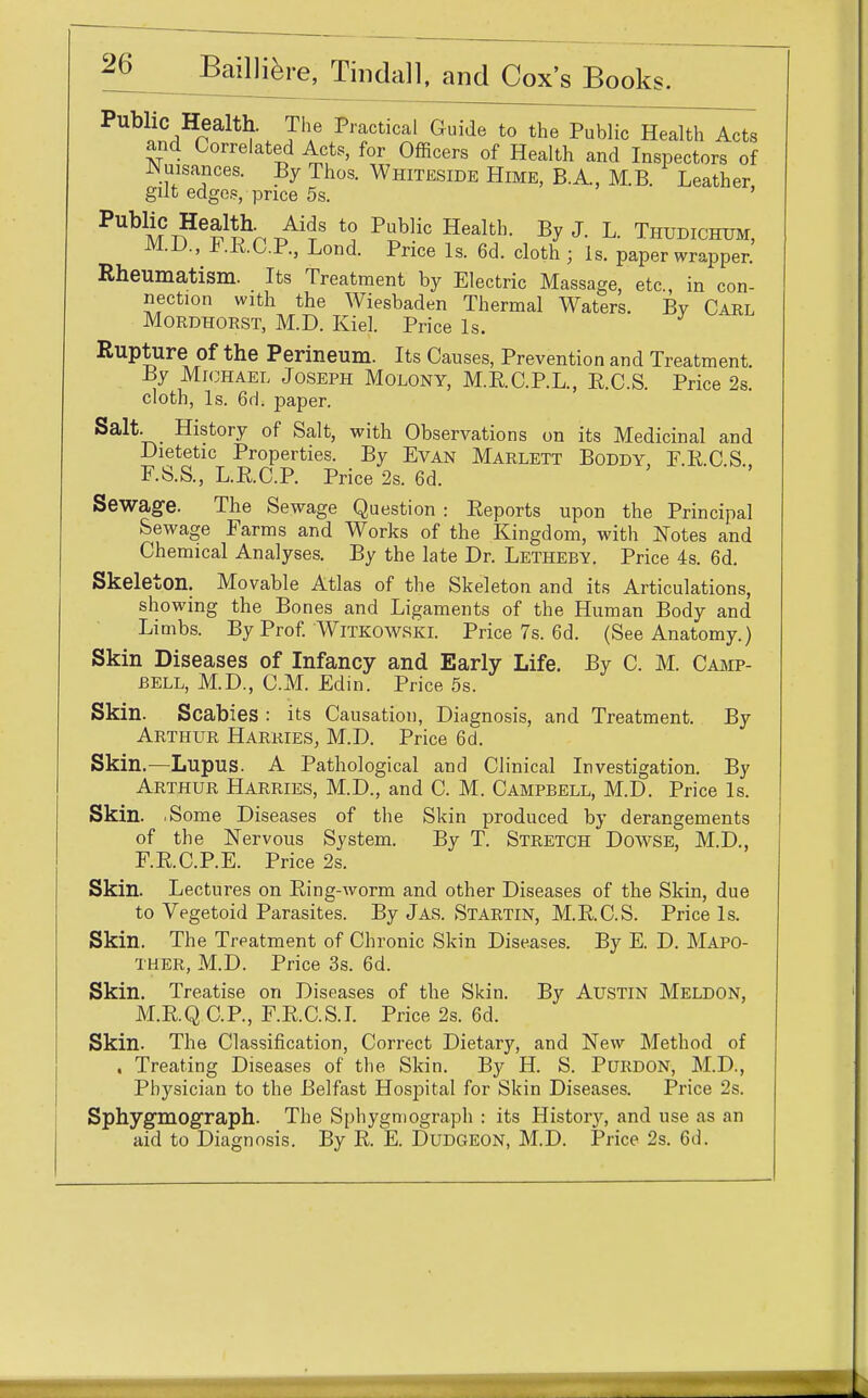 naltlf-. J'f Pl'aCtlCal Quide t0 the Public Health Acts and Correlated Acts, for Officers of Health and Inspectors of Nuisances. By Thos. Whiteside Hime, B.A, M.B. Leather gut edges, price 5s. ' ^MT?6^^8 *? P^UC Health- ByJ- L- THUDICHTJM, M.D., FRCP, Lond. Price Is. 6d. cloth ; Is. paper wrapper. Rheumatism. Its Treatment by Electric Massage, etc., in con- nection with the Wiesbaden Thermal Waters. By Carl Mordhorst, M.D. Kiel. Price Is. Rupture of the Perineum. Its Causes, Prevention and Treatment. By Michael Joseph Molony, M.E.C.P.L., E.C.S. Price 2s. cloth, Is. 6d. paper. Salt. History of Salt, with Observations on its Medicinal and Dietetic Properties. By Evan Marlett Boddy, F.R.C.S. F.S.S, L.R.C.P. Price 2s. 6d. Sewage. The Sewage Question : Reports upon the Principal Sewage Farms and Works of the Kingdom, with Notes and Chemical Analyses. By the late Dr. Letheby. Price 4s. 6d. Skeleton. Movable Atlas of the Skeleton and its Articulations, showing the Bones and Ligaments of the Human Body and Limbs. By Prof. Witkowski. Price 7s. 6d. (See Anatomy.) Skin Diseases of Infancy and Early Life. By C. M. Camp- bell, M.D., CM. Edin. Price 5s. Skin. Scabies : its Causation, Diagnosis, and Treatment. By Arthur Harries, M.D. Price 6d. Skin.—Lupus. A Pathological and Clinical Investigation. By Arthur Harries, M.D., and C. M. Campbell, M.D. Price Is. Skin. .Some Diseases of the Skin produced by derangements of the Nervous System. By T. Stretch Dowse, M.D., F.R.C.P.E. Price 2s. Skin. Lectures on Ring-worm and other Diseases of the Skin, due to Vegetoid Parasites. By Jas. Startin, M.R.C.S. Price Is. Skin. The Treatment of Chronic Skin Diseases. By E. D. Mapo- ther, M.D. Price 3s. 6d. Skin. Treatise on Diseases of the Skin. By Austin Meldon, M.R.Q CP, F.RC.S.I. Price 2s. 6d. Skin. The Classification, Correct Dietary, and New Method of . Treating Diseases of the Skin. By H. S. Purdon, M.D., Physician to the Belfast Hospital for Skin Diseases. Price 2s. Sphygmograph. The Sphygniograph : its History, and use as an aid to Diagnosis. By R. E. Dudgeon, M.D. Price 2s. 6d.