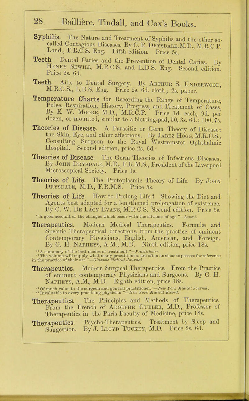 Syphilis. The Nature and Treatment of Syphilis and the other so- called Contagious Diseases. By C. R. Drysdale,M.D., MRCP Lond., F.R.C.S. Eng. Fifth edition. Price 5s. Teeth. Dental Caries and the Prevention of Dental Caries By Henry Sewill, M.RC.S. and L.D.S. Eng. Second edition Price 2s. 6d. Teeth. Aids to Dental Surgery. By Arthur S. Underwood M.R.C.S., L.D.S. Eng. Price 2s. 6d. cloth; 2s. paper. Temperature Charts for Recording the Range of Temperature, Pulse, Respiration, History, Progress, and Treatment of Cases', By E. W. Moore, M.D., M.R.C.P. Price Id. each, 9d. per dozen, or mounted, similar to a blotting-pad, 50, 3s. 6d.; 100, 7s. Theories Of Disease. A Parasitic or Germ Theory of Disease : the Skin, Eye, and other affections. By Jabez Hogg, M.R.C.S., Consulting Surgeon to the Royal Westminster Ophthalmic Hospital. Second edition, price 2s. 6d. Theories of Disease. The Germ Theories of Infectious Diseases. By John Drysdale, M.D., F.R.M.S., President of the Liverpool Microscopical Society. Price Is. Theories of Life. The Protoplasmic Theory of Life. By John Drysdale, M.D., FR.M.S. Price 5s. Theories of Life. How to Prolong Life 1 Showing the Diet and Agents best adapted for a lengthened prolongation of existence. By C. W. De Lacy Evans, M.R.C.S. Second edition. Price 5s. A good account of the changes which occur with the advance of age.—Lancet. Therapeutics. Modern Medical Therapeutics. Formulas and Specific Therapeutical directions, from the practice of eminent Contemporary Physicians, English, American, and Foreign. By G. H. Napheys, A.M., M.D. Ninth edition, price 18s. A summary of the best modes of treatment.—Practitioner.  The volume will supply what many practitioners are often anxious to possess for reference in the practice of their art. —Glasgow Medical Journal. Therapeutics. Modern Surgical Therapeutics. From the Practice of eminent contemporary Physicians and Surgeons. By G. H. Napheys, A.M., M.D. Eighth edition, price 18s.  Of much value to the surgeon and general practitioner.—New York Medical Journal.  Invaluable to every practising physician.—New York Medical Record. Therapeutics. The Principles and Methods of Therapeutics. From the French of Adolphe Gubler, M.D., Professor of Therapeutics in the Paris Faculty of Medicine, price 18s. Therapeutics. Psycho-Therapeutics. Treatment by Sleep and Suggestion. By J. Lloyd Tuckey, M.D. Price 2s. 6d.