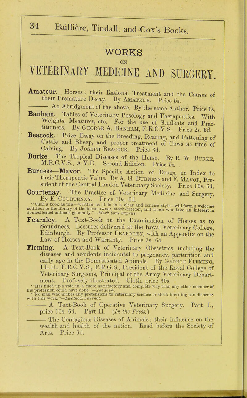 WORKS ON VETERINARY MEDICINE AND SURGERY. Amateur. Horses : their Rational Treatment and the Causes of their Premature Decay. By Amateur. Price 5s. An Abridgment of the above. By the same Author. Price Is. Banham. Tables of Veterinary Posology and Therapeutics. With Weights, Measures, etc. For the use of Students and Prac- titioners. By George A. Banham, F.R.C.V.S. Price 2s. 6d. Beacock. Prize Essay on the Breeding, Rearing, and Fattening of Cattle and Sheep, and proper treatment of Cows at time of Calving. By Joseph Beacock. Price 3d. Burke. The Tropical Diseases of the Horse. By R W Burke M.R.C.V.S., A.V.D. Second Edition. Price 5s. . Burness—Mavor. The Specific Action of Drugs, an Index to their Therapeutic Value. By A. G. Burness and F. Mavor, Pre- sident of the Central London Veterinary Society. Price 10s. 6d. Courtenay. The Practice of Veterinary Medicine and Surgery. By E. Courtenay. Price 10s. 6d.  Such a book as this—written as it is in a clear and concise style—will form a welcome addition to the library of the horse-owner, stock-breeder, and those who take an interest in domesticated animals generally.—Mark Lane Express. Fearnley. A Text-Book on the Examination of Horses as to Soundness. Lectures delivered at the Royal Veterinary College, Edinburgh. By Professor Fearnley, with an Appendix on the Law of Horses and Warranty. Price 7s. 6d. Fleming. A Text-Book of Veterinary Obstetrics, including the diseases and accidents incidental to pregnancy, parturition and early age in the Domesticated Animals. By GEORGE FLEMING, LL.'D.. F.R.C.V.S., F.R.G.S., President of the Royal College of Veterinary Surgeons, Principal of the Army Veterinary Depart- ment. Profusely illustrated. Cloth, price 30s.  Has filled up a void in a more satisfactory and complete way than any other member of his profession could have done.—The Field.  No man who makes any pretensions to veterinary science or stock breeding can dispense with this work.—Live Stock Journal. A Text-Book of Operative Veterinary Surgery. Part I., price 10s. 6d. Part II. (In the Press.) The Contagious Diseases of Animals : their influence on the wealth and health of the nation. Read before the Society of Arts. Price 6d.