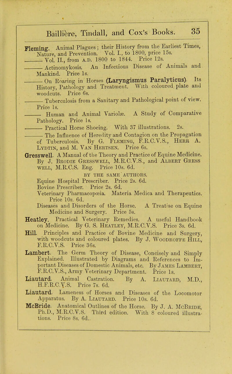 Fleming. Animal Plagues; their History from the Earliest Times, Nature, and Prevention. Vol. I, to 1800, price 15s. Vol. II, from A.D. 1800 to 1844. Price 12s. Actinomykosis. An Infectious Disease of Animals and Mankind. Price Is. On Roaring in Horses (Laryngismus Paralyticus). Its History, Pathology and Treatment. With coloured plate and woodcuts. Price 6s. Tuberculosis from a Sanitary and Pathological point of view. Price Is. Human and Animal Variolae. A Study of Comparative Pathology. Price Is. Practical Horse Shoeing. With 37 illustrations. 2s. The Influence of Hereriity and Contagion on the Propagation of Tuberculosis. By G. Fleming, F.R.C.V.S., Herr A. Lydtin, and M. Van Hertsen. Price 6s. Gresswell. A Manual of the Theory and Practice of Equine Medicine. By J. Brodie Gresswell, M.RC.V.S., and Albert Gress well, M.R.C.S. Eng. Price 10s. 6d. BY THE SAME AUTHORS. Equine Hospital Prescriber. Price 2s. 6d. Bovine Prescriber. Price 2s. 6d. Veterinary Pharmacopoeia. Materia Medica and Therapeutics. Price 10s. 6d. Diseases and Disorders of the Horse. A Treatise on Equine Medicine and Surgery. Price 5s. Heatley. Practical Veterinary Remedies. A useful Handbook on Medicine. By G. S. Heatley, M.R.C.V.S. Price 3s. 6d. Hill. Principles and Practice of Bovine Medicine and Surgery, with woodcuts and coloured plates. By J. Woodroffe Hill, F.R.C.V.S. Price 36s. Lambert. The Germ Theory of Disease, Concisely and Simply Explained. Illustrated by Diagrams and References to Im- portant Diseases of Domestic Animals, etc. By James Lambert, F.R.C.V.S., Army Veterinary Department. Price Is. Liautard. Animal Castration. By A. Liautard, M.D., HF.R.C.Y-S. Price 7s. 6d. Liautard. Lameness of Horses and Diseases of the Locomotor Apparatus. By A. Liautard. Price 10s. 6d. McBride. Anatomical Outlines of the Horse. By J. A. McBride Ph.D., M.RC.V.S. Third edition. With 8 coloured illustra- tions. Price 8s. 6d..