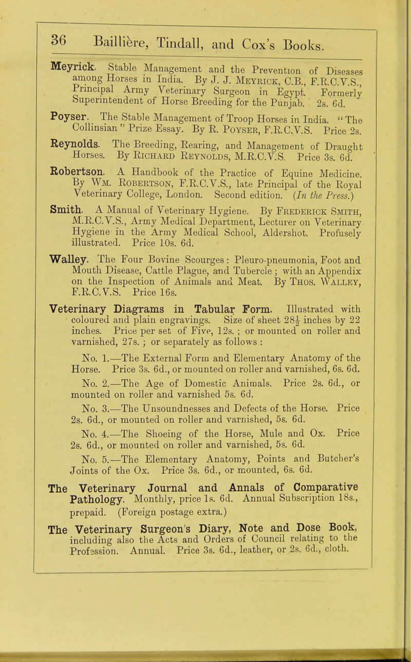 Meynck. Stable Management and the Prevention of Diseases among Horses in India. By J. J. Meyrick, C.B., F.R.C V.S Principal Army Veterinary Surgeon in Egypt. Formerly Superintendent of Horse Breeding for the Punjab. ' 2s. 6d. Poyser. The Stable Management of Troop Horses in India.  The Collinsian  Prize Essay. By E. Poyser, F.R.C.V.S. Price 2s. Reynolds. The Breeding, Rearing, and Management of Draught Horses. By Richard Reynolds, M.R.C.V.S. Price 3s. 6d. Robertson. A Handbook of the Practice of Equine Medicine. By Wm. Robertson, F.R.C.V.S., late Principal of the Royal Veterinary College, London. Second edition. (In the Press.) Smith. A Manual of Veterinary Hygiene. By Frederick Smith, M.R.C.V.S., Army Medical Department, Lecturer on Veterinary Hygiene in the Army Medical School, Aldershot. Profusely illustrated. Price 10s. 6d. Walley. The Four Bovine Scourges : Pleuro-pneumonia, Foot and Mouth Disease, Cattle Plague, and Tubercle ; with an Appendix on the Inspection of Animals and Meat. By Thos. Walley, F.R.C.V.S. Price 16s. Veterinary Diagrams in Tabular Form. Illustrated with coloured and plain engravings. Size of sheet 28J inches by 22 inches. Price per set of Five, 12s. ; or mounted on roller and varnished, 27s. ; or separately as follows : No. 1.—The Externa] Form and Elementary Anatomy of the Horse. Price 3s. 6d., or mounted on roller and varnished, 6s. 6d. No. 2.—The Age of Domestic Animals. Price 2s. 6d., or mounted on roller and varnished 5s. 6d. No. 3.—The Unsoundnesses and Defects of the Horse. Price 2s. 6d., or mounted on roller and varnished, 5s. 6d. No. 4.—The Shoeing of the Horse, Mule and Ox. Price 2s. 6d., or mounted on roller and varnished, 5s. 6d. No. 5.—The Elementary Anatomy, Points and Butcher's Joints of the Ox. Price 3s. 6d., or mounted, 6s. 6d. The Veterinary Journal and Annals of Comparative Pathology. Monthly, price Is. 6d. Annual Subscription 18s., prepaid. (Foreign postage extra.) The Veterinary Surgeon's Diary, Note and Dose Book, including also the Acts and Orders of Council relating to the Profession. Annual. Price 3s. 6d., leather, or 2s. Cd., cloth.