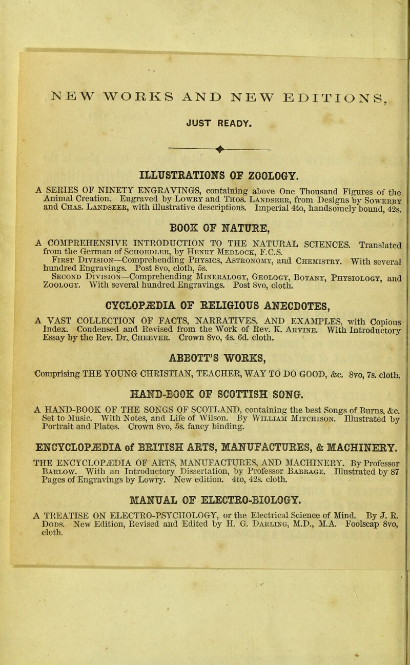 NEW WORKS AND NEW EDITIONS, JUST READY. ILLUSTRATIONS OF ZOOLOGY. A SERIES OF NINETY ENGRAVINGS, containing above One Thousand Figures of tiie Animal Creation. Engraved by Lowry and Thos. Landseer, from Designs Toy Sowerby and Chas. Landseer, with illustrative descriptions. Imperial 4to, handsomely hound, 4'2s. BOOK OF NATURE, A COMPREHENSIVE INTRODUCTION TO THE NATURAL SCIENCES. Translated from the German of Schoedler, hy Henry Medlock, F.C.S. First Division—Comprehending Physics, Astronojiy, and Chemistry. With several hundred Engravings. Post 8vo, cloth, 5s. Second Division—Comprehending Mineralogy, Geology, Botany, Phtsiologt, and Zoology. With several hundred Engravings. Post 8vo, cloth. CYCLOPEDIA OF RELIGIOUS ANECDOTES, A VAST COLLECTION OF FACTS, NARRATIVES, AND EXAMPLES, with Copious Index. Condensed and Revised from the Work of Rev. K. Arvine. With Introductory Essay hy the Rev. Dr.. Cheever. Crown 8vo, 4s. 6d. cloth. ABBOTT'S WORKS, Comprising THE YOUNG CHRISTIAN, TEACHER, WAY TO DO GOOD, &c. Svo, 7s. cloth. HAND-BOOK OF SCOTTISH SONG. A HAND-BOOK OF THE SONGS OF SCOTLAND, containing the best Songs of Bums, &c. Set to Music. AVith Notes, and Life of Wilson. By William Mitchison. Illustrated by Portrait and Plates. Crovm Svo, 5s. fancy binding. ENCYCLOPiEDIA of BRITISH ARTS, MANUFACTURES, & MACHINERY. THE ENCYCLOPiEDIA OF ARTS, MANUFACTURES, AND MACHINERY. By Professor Barlow. With an Introductory Dissertation, by Professor Barrage. Illustrated by 87 Pages of Engravings by Lowry. New edition. 4to, 42s. cloth. MANUAL OF ELECTRO-BIOLOGY. A TREATISE ON ELECTRO-PSYCHOLOGY, or the Electrical Science of Mind. By J. R. DoDs. New Edition, Revised and Edited by H. G. Darling, M.D., M.A. Foolscap Svo, cloth.