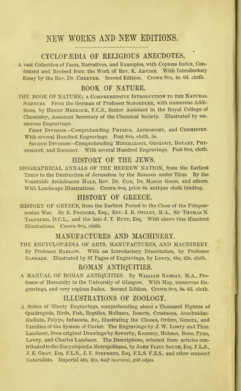 CYCLOPEDIA OF RELIGIOUS ANECDOTES, A vast Collection of Facts, Narratives, and Examples, Avith Copious Index, Con- densed and Revised from the Work of Rev. K. Akvine. With Introductory Essaj'- by the Rev. Dr. Cheevee. Second Edition. Crown 8vo, 4s. 6d. cloth. BOOK OF NATURE. THE BOOK OF NATURE; a Comprehensive Introduction to the Natural Sciences. From the German of Professor Schoedler, -with numerous Addi- tions, by Henry Meblock, F.C.S., Senior Assistant in the Royal College of Chemistry, Assistant Secretary of the Chemical Society. Illustrated hy nu- merous Engravings. First Division—Comprehending Physics, Astronomy, and Chemistry. With several Hundred Engravings. Post 8vo, cloth, 5s. Second Division—Comprehending Mineeaxogy, Geology, Botany, Phy- siology, and Zoology. With several Hmidred Engravings. Post 8vo, cloth, HISTORY OF THE JEWS. BIOGRAPHICAL ANNALS OF THE HEBREW NATION, from the EarUest Times to the Destruction of Jerusalem by the Romans under Titus. By the Venerable Archdeacon Hale, Rev. Dr. Cox, Dr. Mason Good, and others. With Landscape Illustrations. Crown 8vo, price 8s. antique cloth binding. HISTORY OF GREECE. HISTORY OF GREECE, from the Earliest Period to the Close of the Pelopon- nesian War. By E. Pococke, Esq., Rev. J. B. Ottley, M.A., Sir Thomas N. Talfoued, D.C.L., and the late J. T. Rutt, Esq. With above One Hundred Illustrations. Crown 8vo, cloth. MANUFACTURES AND MACHINERY. THE ENCYCLOPEDIA OF ARTS, MANUFACTURES, AND MACHINERY. By Professor Barlow. With an Introductory Dissertation, by Professor Babbage. niustrated by 87 Pages of Engravings, by Lowry, 4to, 42s. cloth. ROMAN ANTIQUITIES. A MANUAL OF ROMAN ANTIQUITIES. By William Ramsay, M.A., Pro- fessor of Humanity in the University of Glasgow. With Map, numerous En- gravings, and very copious Index. Second Edition. Crown 8vo, 8s. 6d. cloth. ILLUSTRATIONS OF ZOOLOGY. A Series of Ninety Engravings, comprehending about a Thousand Figures of Quadrupeds, Birds, Fish, Reptiles, Mollusca, Insects, Crustacea, Arachnidae- Radiata, Polyps, Infusoria, &c., illustrating the Classes, Orders, Genera, and Families of the System of Cuvier. The Engravings by J. W. Lowiy and Thos. Landseer, from original Drawings by Sowerby, Kearney, Holmes, Bone, Pyne, Lowry, and Charles Landseer. The Descriptions, selected from ai'ticles con- tributed to the EncyclopasdiaMetropolitana, by John Flint South, Esq. F.L.S., J. E. Gray, Esq. F.L.S., J. F. Stephens, Esq. F.L.S. F.Z.S., and other eminent Naturalists. Imperial 4to, 42s. half morocco, gilt edges.