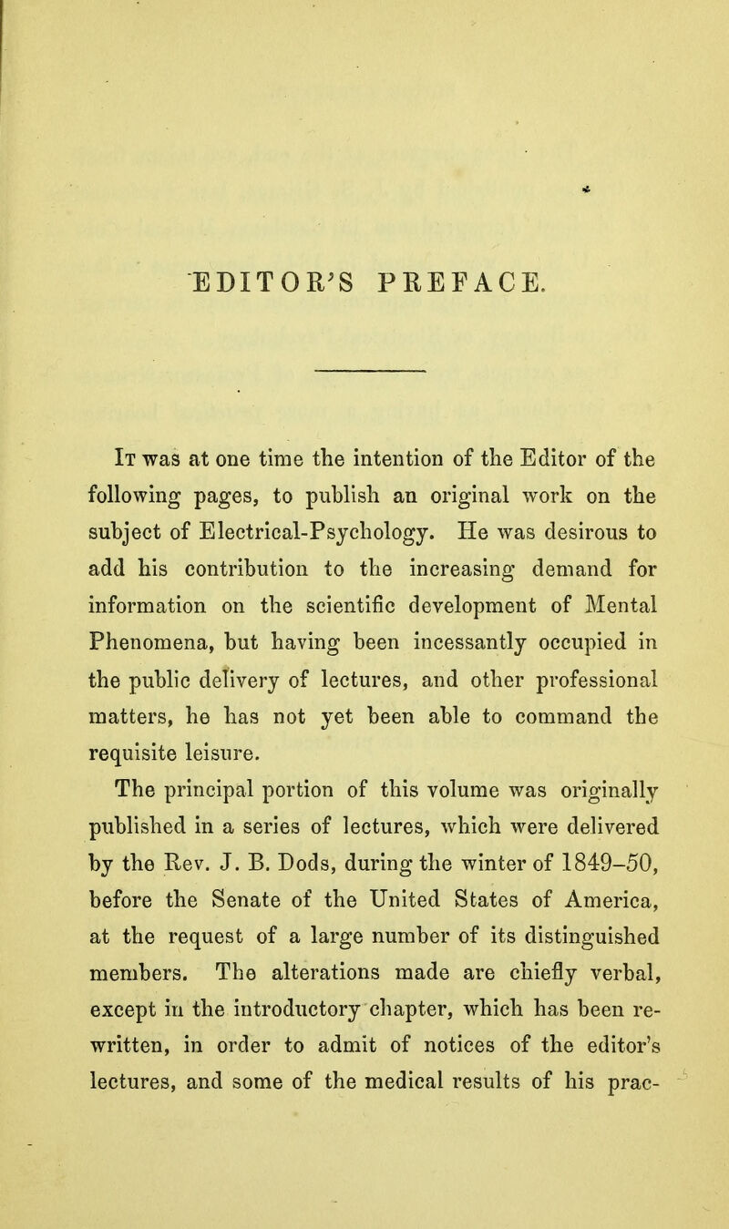 EDITOR^S PREFACE. It was at one time the intention of the Editor of the following pages, to publish an original work on the subject of Electrical-Psychology. He was desirous to add his contribution to the increasing demand for information on the scientific development of Mental Phenomena, but having been incessantly occupied in the public delivery of lectures, and other professional matters, he has not yet been able to command the requisite leisure. The principal portion of this volume was originally published in a series of lectures, which were delivered by the Rev. J. B. Dods, during the winter of 1849-50, before the Senate of the United States of America, at the request of a large number of its distinguished members. The alterations made are chiefly verbal, except in the introductory chapter, which has been re- written, in order to admit of notices of the editor's lectures, and some of the medical results of his prac-