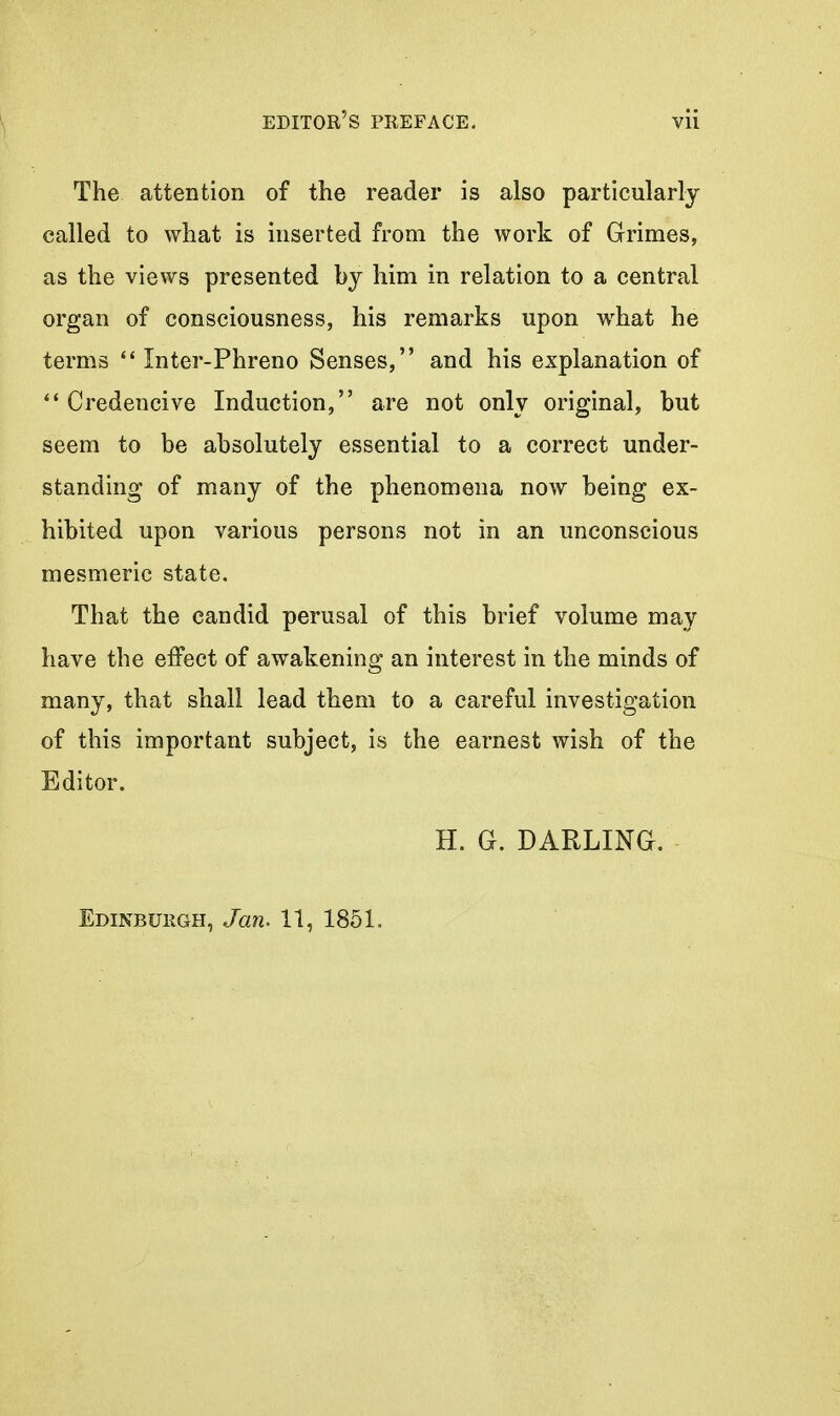 The attention of the reader is also particularly called to what is inserted from the work of Grimes, as the views presented by him in relation to a central organ of consciousness, his remarks upon what he terms  Inter-Phreno Senses, and his explanation of Credencive Induction, are not only original, but seem to be absolutely essential to a correct under- standing of many of the phenomena now being ex- hibited upon various persons not in an unconscious mesmeric state. That the candid perusal of this brief volume may have the effect of awakening an interest in the minds of many, that shall lead them to a careful investigation of this important subject, is the earnest wish of the Editor. H. G. DARLING. Edinbukgh, Jan. 11, 1851.